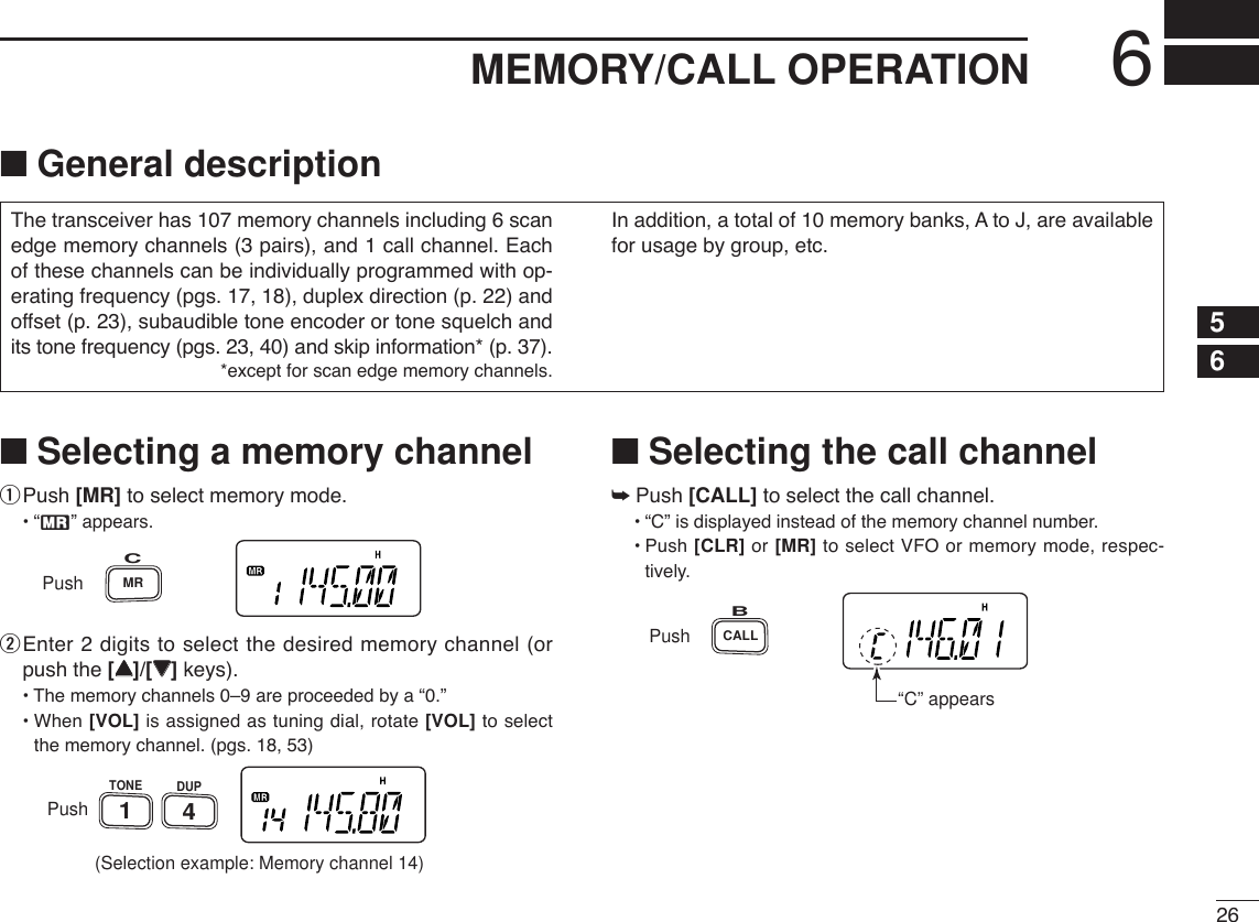 266MEMORY/CALL OPERATION12345678910111213141516171819■Selecting a memory channelqPush [MR] to select memory mode.•“X” appears.wEnter 2 digits to select the desired memory channel (orpush the [YY]/[ZZ]keys).•The memory channels 0–9 are proceeded by a “0.”• When [VOL] is assigned as tuning dial, rotate [VOL] to selectthe memory channel. (pgs. 18, 53)■Selecting the call channel➥Push [CALL] to select the call channel.•“C” is displayed instead of the memory channel number.•Push [CLR] or [MR] to select VFO or memory mode, respec-tively.PushCALLB“C” appearsPush(Selection example: Memory channel 14)DUPTONE41PushMRCThe transceiver has 107 memory channels including 6 scanedge memory channels (3 pairs), and 1 call channel. Eachof these channels can be individually programmed with op-erating frequency (pgs. 17, 18), duplex direction (p. 22) andoffset (p. 23), subaudible tone encoder or tone squelch andits tone frequency (pgs. 23, 40) and skip information* (p. 37). *except for scan edge memory channels.In addition, a total of 10 memory banks, A to J, are availablefor usage by group, etc.■General description