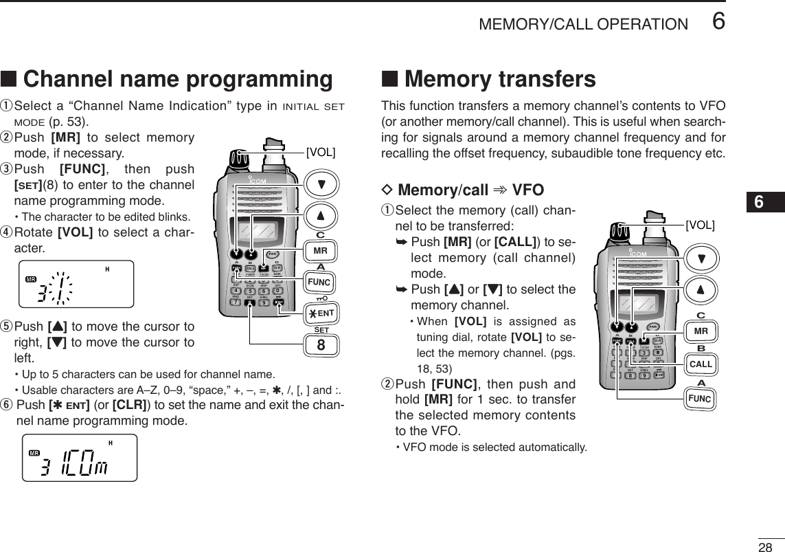 286MEMORY/CALL OPERATION12345678910111213141516171819■Channel name programming qSelect a “Channel Name Indication” type in INITIAL SETMODE(p. 53).wPush  [MR] to select memorymode, if necessary.ePush  [FUNC], then push[SET](8) to enter to the channelname programming mode.• The character to be edited blinks.rRotate [VOL] to select a char-acter.tPush [YY]to move the cursor toright, [ZZ]to move the cursor toleft.• Up to 5 characters can be used for channel name.• Usable characters are A–Z, 0–9, “space,” +, –, =, ✱, /, [, ] and :.yPush [✱ENT](or [CLR]) to set the name and exit the chan-nel name programming mode.■Memory transfersThis function transfers a memory channel’s contents to VFO(or another memory/call channel). This is useful when search-ing for signals around a memory channel frequency and forrecalling the offset frequency, subaudible tone frequency etc.DMemory/call ➾VFOqSelect the memory (call) chan-nel to be transferred:➥Push [MR] (or [CALL]) to se-lect memory (call channel)mode.➥Push [YY]or [ZZ]to select thememory channel.• When  [VOL] is assigned astuning dial, rotate [VOL] to se-lect the memory channel. (pgs.18, 53)wPush  [FUNC], then push andhold [MR] for 1 sec. to transferthe selected memory contentsto the VFO.•VFO mode is selected automatically.DUP SCANPRIOSETH/M/LOPTSKIPBANKTONET.SCANP.BEEPABDCCALLENTMR CLRFUNCPWR9874123560[VOL]AFUNCBCALLCMRDUP SCANPRIOSETH/M/LOPTSKIPBANKTONET.SCANP.BEEPABDCCALLENTMR CLRFUNCPWR9874123560[VOL]AFUNC8SETCMRENT
