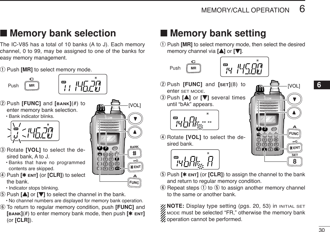 306MEMORY/CALL OPERATION12345678910111213141516171819■Memory bank selectionThe IC-V85 has a total of 10 banks (A to J). Each memorychannel, 0 to 99, may be assigned to one of the banks foreasy memory management. qPush [MR] to select memory mode.wPush [FUNC] and [BANK](#) toenter memory bank selection.•Bank indicator blinks.eRotate [VOL] to select the de-sired bank, A to J.•Banks that have no programmedcontents are skipped.rPush [✱ENT](or [CLR]) to selectthe bank.•Indicator stops blinking.tPush [YY]or [ZZ]to select the channel in the bank.•No channel numbers are displayed for memory bank operation.yTo  return to regular memory condition, push [FUNC] and[BANK](#) to enter memory bank mode, then push [✱ENT](or [CLR]).■Memory bank settingqPush [MR] to select memory mode, then select the desiredmemory channel via [YY]or [ZZ].wPush  [FUNC] and  [SET](8) toenter SET MODE.ePush [YY]or  [ZZ]several timesuntil “bAk” appears.rRotate [VOL] to select the de-sired bank.tPush [✱ENT](or [CLR]) to assign the channel to the bankand return to regular memory condition.yRepeat steps qto tto assign another memory channelto the same or another bank.NOTE: Display type setting (pgs. 20, 53) in INITIAL SETMODEmust be selected “FR,” otherwise the memory bankoperation cannot be performed.DUP SCANPRIOSETH/M/LOPTSKIPBANKTONET.SCANP.BEEPABDCCALLENTMR CLRFUNCPWR9874123560[VOL]AFUNC8SETENTPushMRCDUP SCANPRIOSETH/M/LOPTSKIPBANKTONET.SCANP.BEEPABDCCALLENTMR CLRFUNCPWR9874123560[VOL]AFUNCBANKENTPushMRC