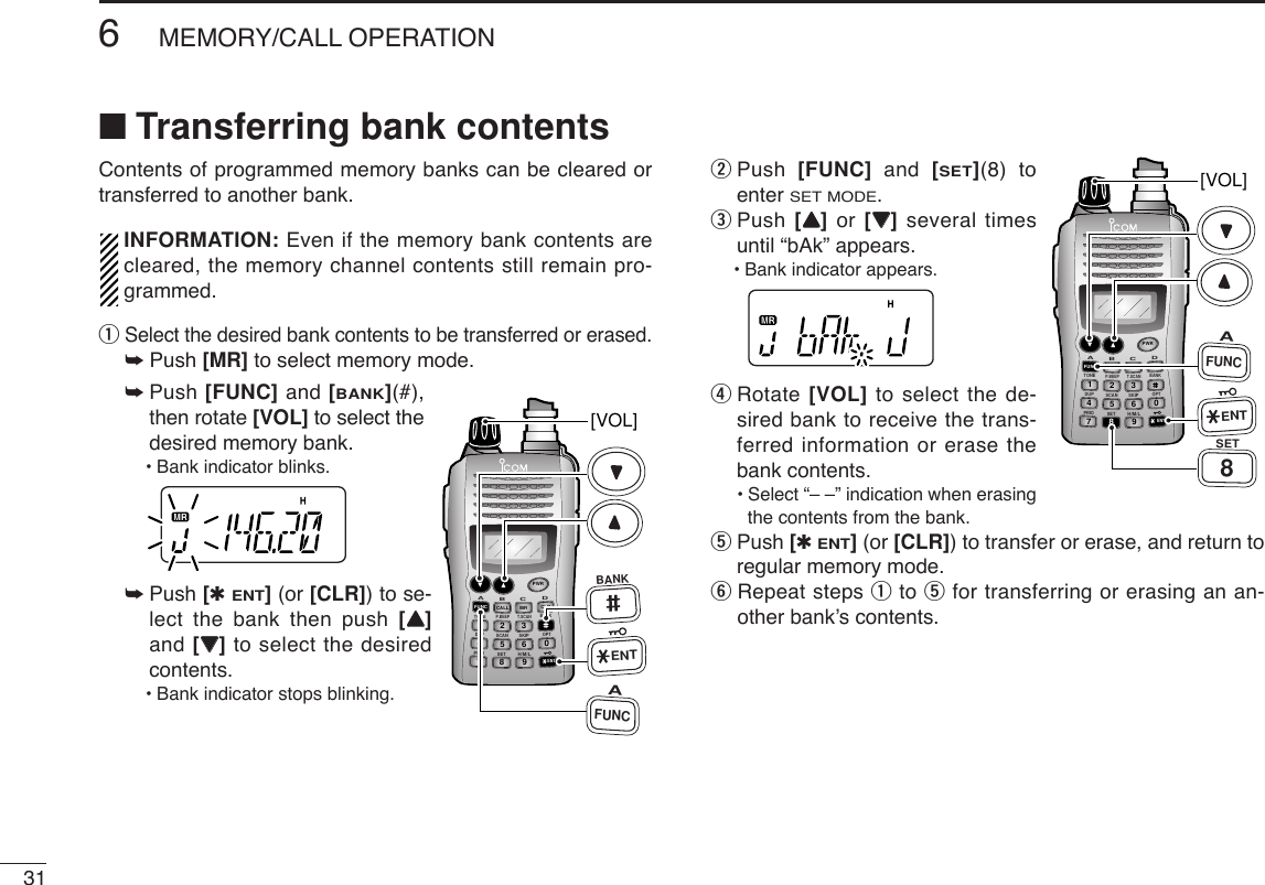 316MEMORY/CALL OPERATION■Transferring bank contentsContents of programmed memory banks can be cleared ortransferred to another bank.INFORMATION: Even if the memory bank contents arecleared, the memory channel contents still remain pro-grammed.qSelect the desired bank contents to be transferred or erased.➥Push [MR] to select memory mode.➥Push [FUNC] and [BANK](#),then rotate [VOL] to select thedesired memory bank.•Bank indicator blinks.➥Push [✱ENT](or [CLR]) to se-lect the bank then push [YY]and [ZZ]to select the desiredcontents.•Bank indicator stops blinking.wPush  [FUNC] and  [SET](8) toenter SET MODE.ePush [YY]or  [ZZ]several timesuntil “bAk” appears.•Bank indicator appears.rRotate [VOL] to select the de-sired bank to receive the trans-ferred information or erase thebank contents.•Select “– –” indication when erasingthe contents from the bank.tPush [✱ENT](or [CLR]) to transfer or erase, and return toregular memory mode.yRepeat steps qto tfor transferring or erasing an an-other bank’s contents.DUP SCANPRIOSETH/M/LOPTSKIPBANKTONET.SCANP.BEEPABDCCALLENTMR CLRFUNCPWR9874123560[VOL]AFUNC8SETENTDUP SCANPRIOSETH/M/LOPTSKIPBANKTONET.SCANP.BEEPABDCCALLENTMR CLRFUNCPWR9874123560[VOL]AFUNCBANKENT