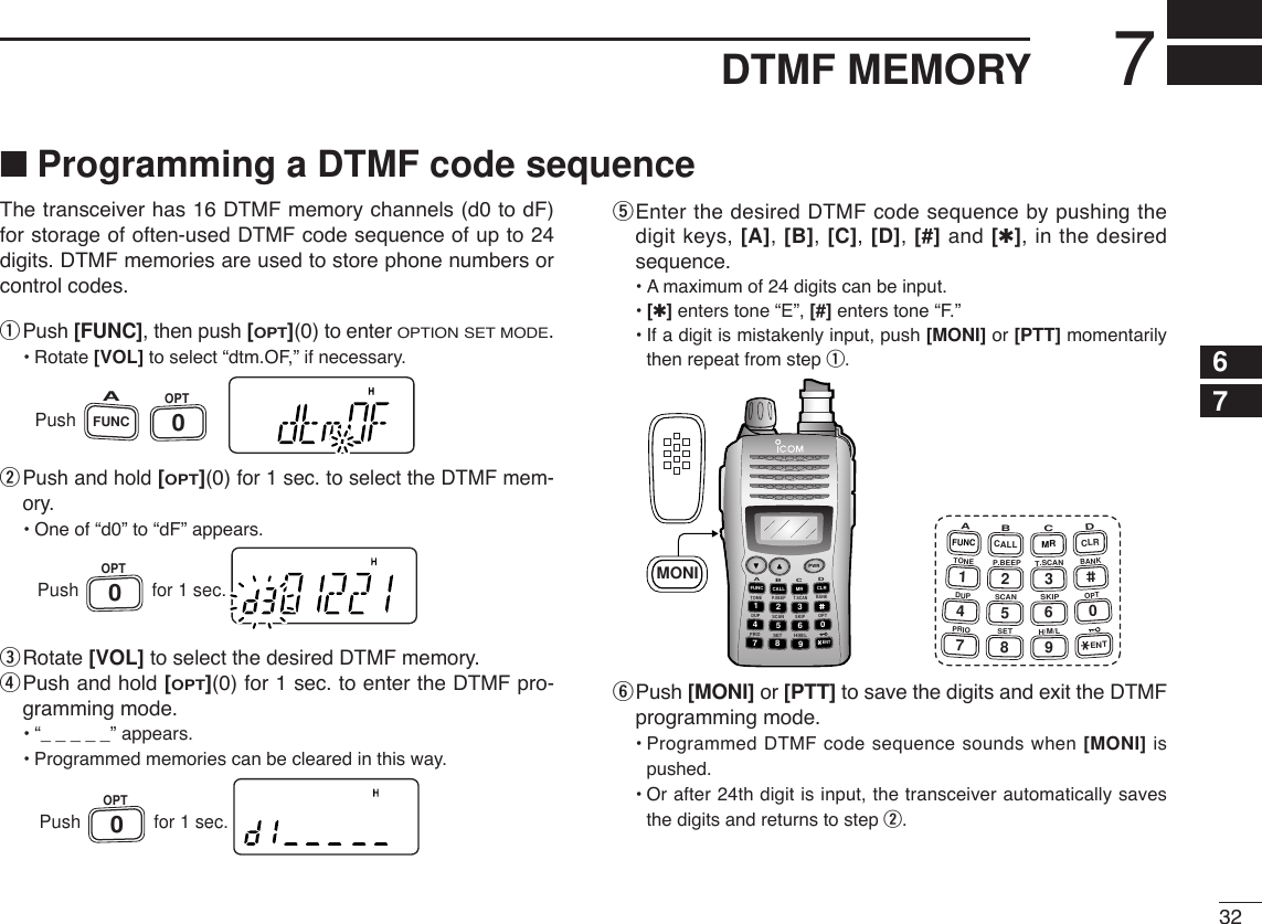 327DTMF MEMORY12345678910111213141516171819■Programming a DTMF code sequenceThe transceiver has 16 DTMF memory channels (d0 to dF)for storage of often-used DTMF code sequence of up to 24digits. DTMF memories are used to store phone numbers orcontrol codes.qPush [FUNC], then push [OPT](0)to enter OPTION SET MODE.•Rotate [VOL] to select “dtm.OF,” if necessary.wPush and hold [OPT](0)for 1 sec. to select the DTMF mem-ory.•One of “d0” to “dF” appears.eRotate [VOL] to select the desired DTMF memory.rPush and hold [OPT](0) for 1 sec. to enter the DTMF pro-gramming mode.•“_____” appears.•Programmed memories can be cleared in this way.tEnter the desired DTMF code sequence by pushing thedigit keys, [A], [B], [C], [D], [#] and [✱], in the desiredsequence.•Amaximum of 24 digits can be input.•[✱]enters tone “E”, [#] enters tone “F.”•If a digit is mistakenly input, push [MONI] or [PTT] momentarilythen repeat from step q.yPush [MONI] or [PTT] to save the digits and exit the DTMFprogramming mode.•Programmed DTMF code sequence sounds when [MONI] ispushed.•Or after 24th digit is input, the transceiver automatically savesthe digits and returns to step w.DUP SCANPRIOSETH/M/LOPTSKIPBANKTONET.SCANP.BEEPABDCCALLENTMR CLRFUNCPWR9874123560A147FUNCTONEDUPPRIOB258CALLP.BEEPSCANSETC369SKIPT.SCANMRH/M/LD0CLRBANKOPTENTMONIPushOPT0for 1 sec.PushOPT0for 1 sec.PushFUNCAOPT0
