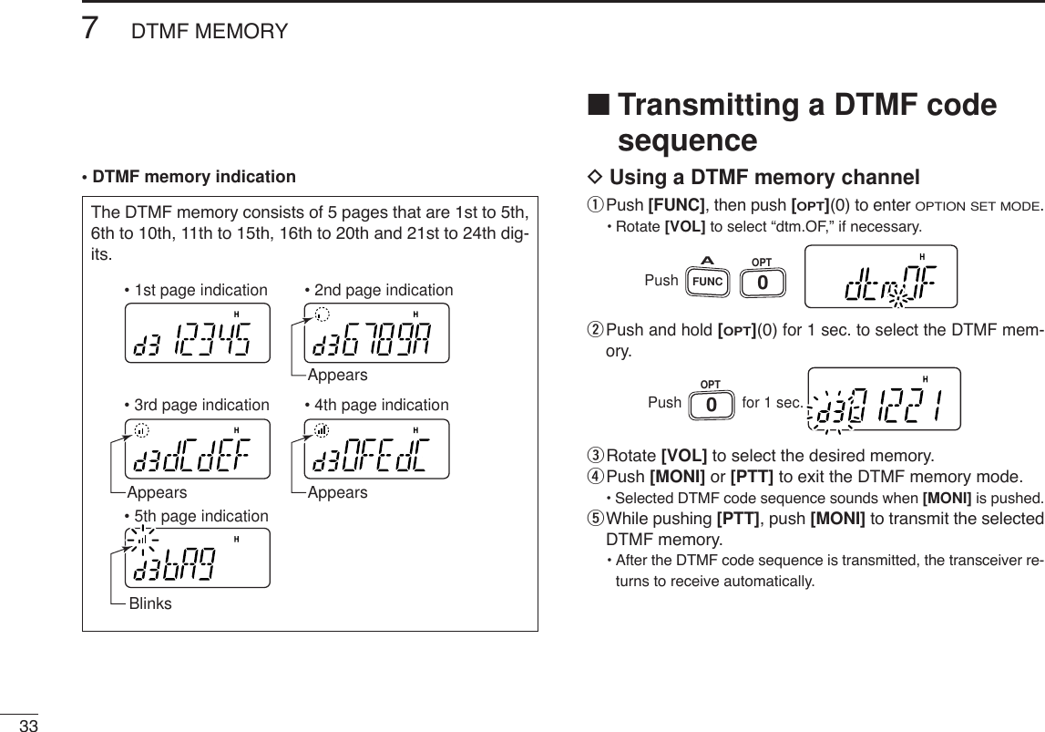 337DTMF MEMORY• DTMF memory indication■Transmitting a DTMF codesequenceDUsing a DTMF memory channelqPush [FUNC], then push [OPT](0)to enter OPTION SET MODE.•Rotate [VOL] to select “dtm.OF,” if necessary.wPush and hold [OPT](0)for 1 sec. to select the DTMF mem-ory.eRotate [VOL] to select the desired memory.rPush [MONI] or [PTT] to exit the DTMF memory mode.•Selected DTMF code sequence sounds when [MONI] is pushed.tWhile pushing [PTT], push [MONI] to transmit the selectedDTMF memory.•After the DTMF code sequence is transmitted, the transceiver re-turns to receive automatically.PushOPT0for 1 sec.PushFUNCAOPT0The DTMF memory consists of 5 pages that are 1st to 5th,6th to 10th, 11th to 15th, 16th to 20th and 21st to 24th dig-its. AppearsBlinksAppearsAppears• 1st page indication• 4th page indication• 5th page indication• 2nd page indication• 3rd page indication