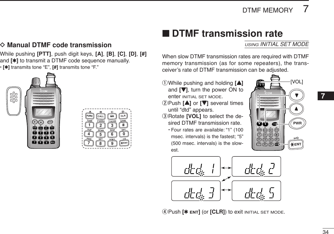 347DTMF MEMORY12345678910111213141516171819DManual DTMF code transmissionWhile pushing [PTT], push digit keys, [A], [B], [C], [D], [#]and [✱]to transmit a DTMF code sequence manually.•[✱]transmits tone “E”, [#] transmits tone “F.”■DTMF transmission rateWhen slow DTMF transmission rates are required with DTMFmemory transmission (as for some repeaters), the trans-ceiver’s rate of DTMF transmission can be adjusted.qWhile pushing and holding [YY]and [ZZ], turn the power ON toenter INITIAL SET MODE.wPush [YY]or [ZZ]several timesuntil “dtd” appears.eRotate [VOL] to select the de-sired DTMF transmission rate.•Four rates are available: “1” (100msec. intervals) is the fastest; “5”(500 msec. intervals) is the slow-est.rPush [✱ENT](or [CLR]) to exit INITIAL SET MODE.DUP SCANPRIOSETH/M/LOPTSKIPBANKTONET.SCANP.BEEPABDCCALLENTMR CLRFUNCPWR9874123560[VOL]PWRENTUSINGINITIAL SET MODEDUP SCANPRIOSETH/M/LOPTSKIPBANKTONET.SCANP.BEEPABDCCALLENTMR CLRFUNCPWR9874123560A147FUNCTONEDUPPRIOB258CALLP.BEEPSCANSETC369SKIPT.SCANMRH/M/LD0CLRBANKOPTENT