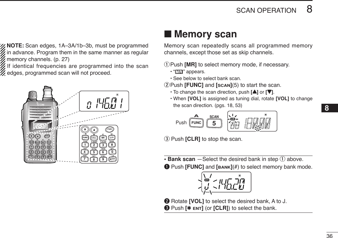 368SCAN OPERATION12345678910111213141516171819NOTE: Scan edges, 1A–3A/1b–3b, must be programmedin advance. Program them in the same manner as regularmemory channels. (p. 27)If identical frequencies are programmed into the scanedges, programmed scan will not proceed.■Memory scanMemory scan repeatedly scans all programmed memorychannels, except those set as skip channels.qPush [MR] to select memory mode, if necessary.•“X” appears.•See below to select bank scan.wPush [FUNC] and [SCAN](5) to start the scan.•To change the scan direction, push [YY]or [ZZ].• When [VOL] is assigned as tuning dial, rotate [VOL] to changethe scan direction. (pgs. 18, 53)ePush [CLR] to stop the scan.• Bank scan —Select the desired bank in step qabove.qPush [FUNC] and [BANK](#) to select memory bank mode.wRotate [VOL] to select the desired bank, A to J.ePush [✱ENT](or [CLR]) to select the bank.PushFUNCASCAN5DUP SCANPRIOSETH/M/LOPTSKIPBANKTONET.SCANP.BEEPABDCCALLENTMR CLRFUNCPWR9874123560PWRA147FUNCTONEDUPPRIOB258CALLP.BEEPSCANSETC369SKIPT.SCANMRH/M/LD0CLRBANKOPTENT