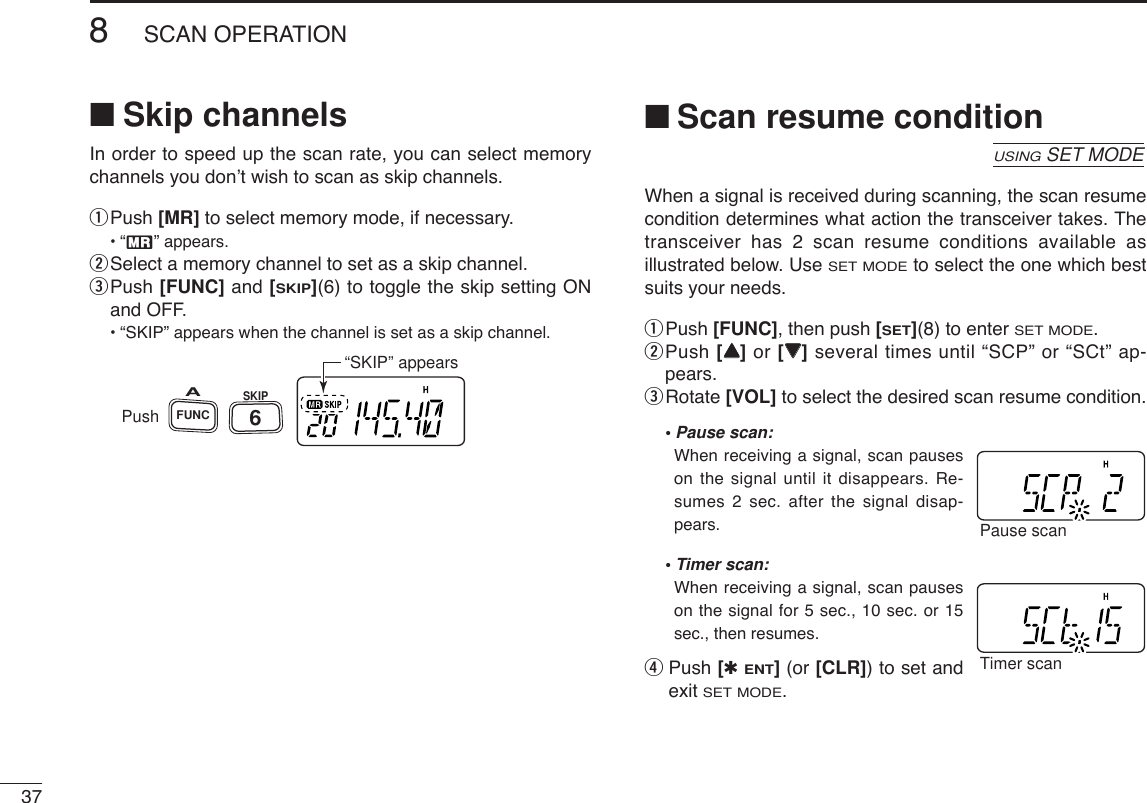 378SCAN OPERATION■Skip channelsIn order to speed up the scan rate, you can select memorychannels you don’t wish to scan as skip channels.qPush [MR] to select memory mode, if necessary.•“X” appears.wSelect a memory channel to set as a skip channel.ePush [FUNC] and [SKIP](6) to toggle the skip setting ONand OFF.•“SKIP” appears when the channel is set as a skip channel.■Scan resume conditionWhen a signal is received during scanning, the scan resumecondition determines what action the transceiver takes. Thetransceiver has 2 scan resume conditions available asillustrated below. UseSET MODEto select the one which bestsuits your needs.qPush [FUNC], then push [SET](8) to enter SET MODE.wPush [YY]or [ZZ]several times until “SCP” or “SCt” ap-pears.eRotate [VOL] to select the desired scan resume condition.•Pause scan:When receiving a signal, scan pauseson the signal until it disappears. Re-sumes 2 sec. after the signal disap-pears. •Timer scan:When receiving a signal, scan pauseson the signal for 5 sec., 10 sec. or 15sec., then resumes.rPush [✱ENT](or [CLR]) to set andexit SET MODE.Timer scanPause scanUSINGSET MODEPushSKIPFUNCA6“SKIP” appears