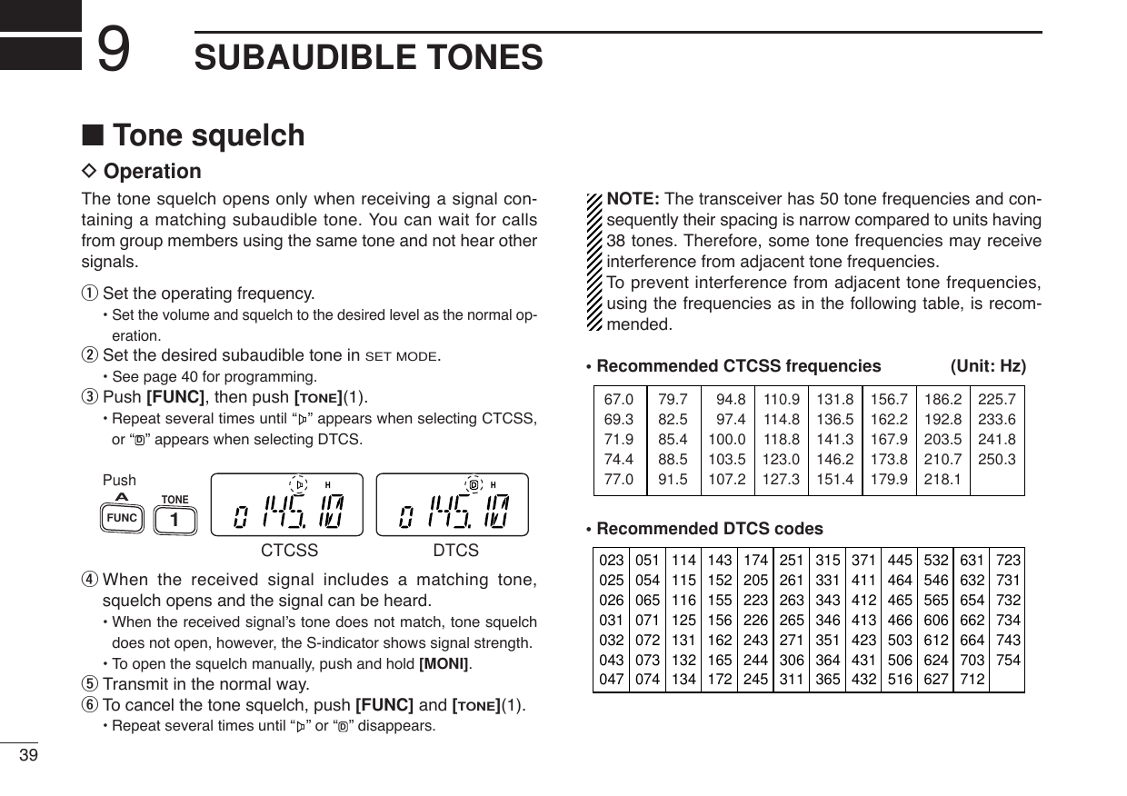 39SUBAUDIBLE TONES9■Tone squelchDOperationThe tone squelch opens only when receiving a signal con-taining a matching subaudible tone. You can wait for callsfrom group members using the same tone and not hear othersignals.qSet the operating frequency.• Set the volume and squelch to the desired level as the normal op-eration.wSet the desired subaudible tone in SET MODE.• See page 40 for programming.ePush [FUNC], then push [TONE](1).•Repeat several times until “ ” appears when selecting CTCSS,or “ ” appears when selecting DTCS.rWhen the received signal includes a matching tone,squelch opens and the signal can be heard.• When the received signal’s tone does not match, tone squelchdoes not open, however, the S-indicator shows signal strength.• To open the squelch manually, push and hold [MONI].tTransmit in the normal way.yTo cancel the tone squelch, push [FUNC] and [TONE](1).•Repeat several times until “ ” or “ ” disappears.NOTE: The transceiver has 50 tone frequencies and con-sequently their spacing is narrow compared to units having38 tones. Therefore, some tone frequencies may receiveinterference from adjacent tone frequencies.To  prevent interference from adjacent tone frequencies,using the frequencies as in the following table, is recom-mended.• Recommended CTCSS frequencies (Unit: Hz)• Recommended DTCS codes02302502603103204304705105406507107207307411411511612513113213414315215515616216517217420522322624324424525126126326527130631131533134334635136436537141141241342343143244546446546650350651653254656560661262462763163265466266470371272373173273474375467.069.371.974.477.079.782.585.488.591.594.897.4100.0103.5107.2110.9114.8118.8123.0127.3131.8136.5141.3146.2151.4156.7162.2167.9173.8179.9186.2192.8203.5210.7218.1225.7233.6241.8250.3DPushTONE1FUNCACTCSS DTCSD
