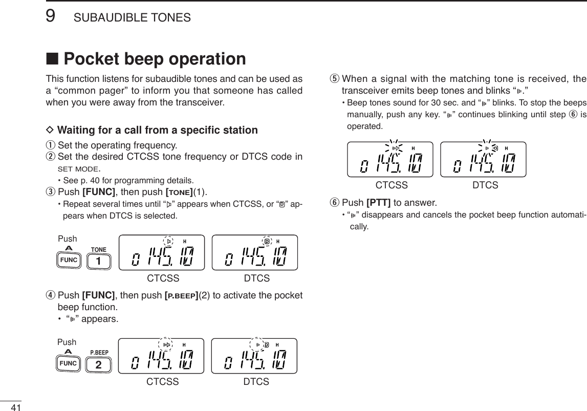 419SUBAUDIBLE TONES■Pocket beep operationThis function listens for subaudible tones and can be used asa “common pager” to inform you that someone has calledwhen you were away from the transceiver.DWaiting for a call from a speciﬁc stationqSet the operating frequency.wSet the desired CTCSS tone frequency or DTCS code inSET MODE.• See p. 40 for programming details.ePush [FUNC], then push [TONE](1).•Repeat several times until “ ” appears when CTCSS, or “ ” ap-pears when DTCS is selected.rPush [FUNC], then push [P.BEEP](2) to activate the pocketbeep function.•“” appears.tWhen a signal with the matching tone is received, thetransceiver emits beep tones and blinks “ .”• Beep tones sound for 30 sec. and “ ” blinks. To stop the beepsmanually, push any key. “ ” continues blinking until step yisoperated.yPush [PTT] to answer.• “ ” disappears and cancels the pocket beep function automati-cally. CTCSS DTCSPushP.BEEP2FUNCACTCSS DTCSPushTONE1FUNCACTCSS DTCSD