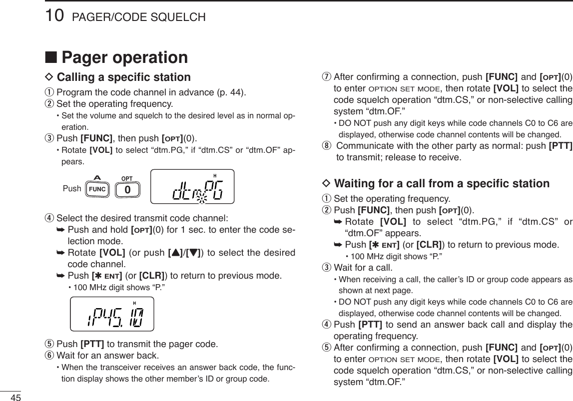 4510 PAGER/CODE SQUELCH■Pager operationDCalling a speciﬁc stationqProgram the code channel in advance (p. 44).wSet the operating frequency.• Set the volume and squelch to the desired level as in normal op-eration.ePush [FUNC], then push [OPT](0).•Rotate [VOL] to select “dtm.PG,” if “dtm.CS” or “dtm.OF” ap-pears.rSelect the desired transmit code channel:➥Push and hold [OPT](0) for 1 sec. to enter the code se-lection mode.➥Rotate [VOL] (or push [YY]/[ZZ]) to select the desiredcode channel.➥Push [✱ENT](or [CLR]) to return to previous mode.•100 MHz digit shows “P.” tPush [PTT] to transmit the pager code.yWait for an answer back.•When the transceiver receives an answer back code, the func-tion display shows the other member’s ID or group code.uAfter conﬁrming a connection, push [FUNC] and [OPT](0)to enter OPTION SET MODE, then rotate [VOL] to select thecode squelch operation “dtm.CS,” or non-selective callingsystem “dtm.OF.”•DO NOT push any digit keys while code channels C0 to C6 aredisplayed, otherwise code channel contents will be changed.iCommunicate with the other party as normal: push [PTT]to transmit; release to receive.DWaiting for a call from a speciﬁc stationqSet the operating frequency.wPush [FUNC], then push [OPT](0).➥Rotate  [VOL] to select “dtm.PG,” if “dtm.CS” or“dtm.OF” appears.➥Push [✱ENT](or [CLR]) to return to previous mode.•100 MHz digit shows “P.” eWait for a call.•When receiving a call, the caller’s ID or group code appears asshown at next page.•DO NOT push any digit keys while code channels C0 to C6 aredisplayed, otherwise code channel contents will be changed.rPush [PTT] to send an answer back call and display theoperating frequency.tAfter conﬁrming a connection, push [FUNC] and [OPT](0)to enter OPTION SET MODE, then rotate [VOL] to select thecode squelch operation “dtm.CS,” or non-selective callingsystem “dtm.OF.”PushFUNCAOPT0