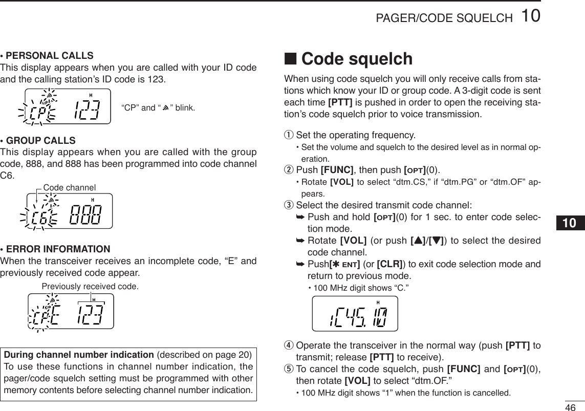 4610PAGER/CODE SQUELCH12345678910111213141516171819•PERSONAL CALLSThis display appears when you are called with your ID codeand the calling station’s ID code is 123.•GROUP CALLSThis display appears when you are called with the groupcode, 888, and 888 has been programmed into code channelC6.•ERROR INFORMATIONWhen the transceiver receives an incomplete code, “E” andpreviously received code appear.■Code squelchWhen using code squelch you will only receive calls from sta-tions which know your ID or group code. A 3-digit code is senteach time [PTT] is pushed in order to open the receiving sta-tion’s code squelch prior to voice transmission.qSet the operating frequency.• Set the volume and squelch to the desired level as in normal op-eration.wPush [FUNC], then push [OPT](0).• Rotate [VOL] to select “dtm.CS,” if “dtm.PG” or “dtm.OF” ap-pears.eSelect the desired transmit code channel:➥Push and hold [OPT](0) for 1 sec. to enter code selec-tion mode.➥Rotate [VOL] (or push [YY]/[ZZ]) to select the desiredcode channel.➥Push[✱ENT](or [CLR]) to exit code selection mode andreturn to previous mode.•100 MHz digit shows “C.” rOperate the transceiver in the normal way (push [PTT] totransmit; release [PTT] to receive).tTo  cancel the code squelch, push [FUNC] and [OPT](0),then rotate [VOL] to select “dtm.OF.”•100 MHz digit shows “1” when the function is cancelled.Previously received code.Code channel“CP” and “    ” blink.During channel number indication (described on page 20)To  use these functions in channel number indication, thepager/code squelch setting must be programmed with othermemory contents before selecting channel number indication.