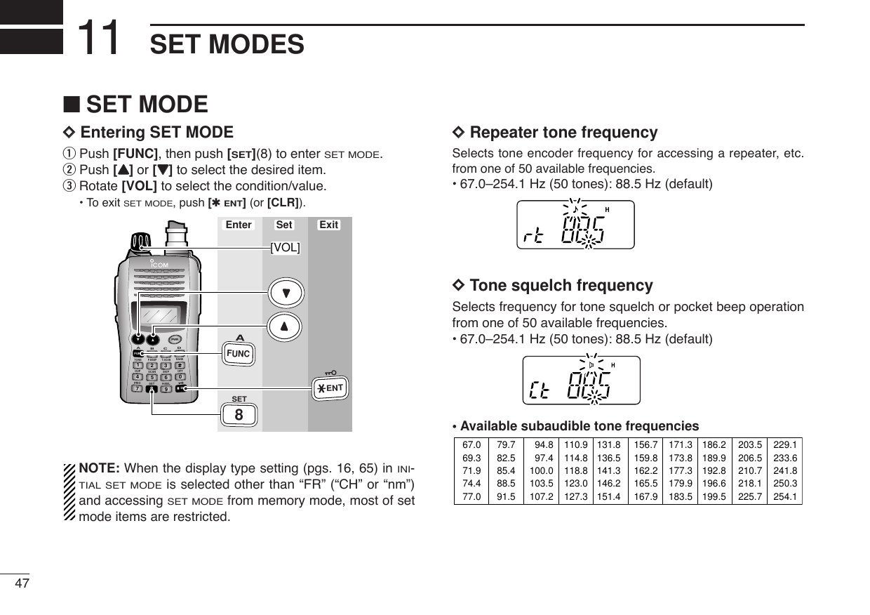 47SET MODES11■SET MODEDDEntering SET MODEqPush [FUNC], then push [SET](8) to enter SET MODE.wPush [YY]or [ZZ]to select the desired item.eRotate [VOL] to select the condition/value.•To exit SET MODE, push [✱ENT](or [CLR]).NOTE: When the display type setting (pgs. 16, 65) in INI-TIAL SET MODEis selected other than “FR” (“CH” or “nm”)and accessing SET MODEfrom memory mode, most of setmode items are restricted.DDRepeater tone frequencySelects tone encoder frequency for accessing a repeater, etc.from one of 50 available frequencies.•67.0–254.1 Hz (50 tones): 88.5 Hz (default)DDTone squelch frequencySelects frequency for tone squelch or pocket beep operationfrom one of 50 available frequencies.•67.0–254.1 Hz (50 tones): 88.5 Hz (default)•Available subaudible tone frequencies 67.069.371.974.477.079.782.585.488.591.594.897.4100.0103.5107.2110.9114.8118.8123.0127.3131.8136.5141.3146.2151.4156.7159.8162.2165.5167.9171.3173.8177.3179.9183.5186.2189.9192.8196.6199.5203.5206.5210.7218.1225.7229.1233.6241.8250.3254.1DUP SCANPRIOSETH/M/LOPTSKIPBANKTONET.SCANP.BEEPABDCCALLENTMR CLRFUNCPWR9874123560Enter ExitSet[VOL]AFUNC8SETENT