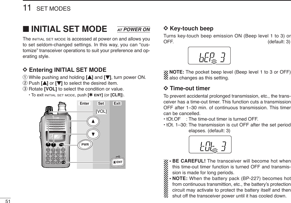 5111 SET MODES■INITIAL SET MODEThe INITIAL SET MODEis accessed at power on and allows youto set seldom-changed settings. In this way, you can “cus-tomize” transceiver operations to suit your preference and op-erating style. DDEntering INITIAL SET MODEqWhile pushing and holding [YY]and [ZZ], turn power ON. wPush [YY]or [ZZ]to select the desired item.eRotate [VOL] to select the condition or value.•To exit INITIAL SET MODE, push [✱ENT](or [CLR]).DDKey-touch beepTurns key-touch beep emission ON (Beep level 1 to 3) orOFF. (default: 3)NOTE: The pocket beep level (Beep level 1 to 3 or OFF)also changes as this setting.DDTime-out timerTo prevent accidental prolonged transmission, etc., the trans-ceiver has a time-out timer. This function cuts a transmissionOFF after 1–30 min. of continuous transmission. This timercan be cancelled.•tOt.OF : The time-out timer is turned OFF.•tOt. 1–30: The transmission is cut OFF after the set periodelapses. (default: 3)• BE CAREFUL! The transceiver will become hot whenthis time-out timer function is turned OFF and transmis-sion is made for long periods.• NOTE: When the battery pack (BP-227) becomes hotfrom continuous transmittion, etc., the battery’s protectioncircuit may activate to protect the battery itself and thenshut off the transceiver power until it has cooled down.DUP SCANPRIOSETH/M/LOPTSKIPBANKTONET.SCANP.BEEPABDCCALLENTMR CLRFUNCPWR9874123560Enter ExitSet[VOL]PWRENTATPOWER ON