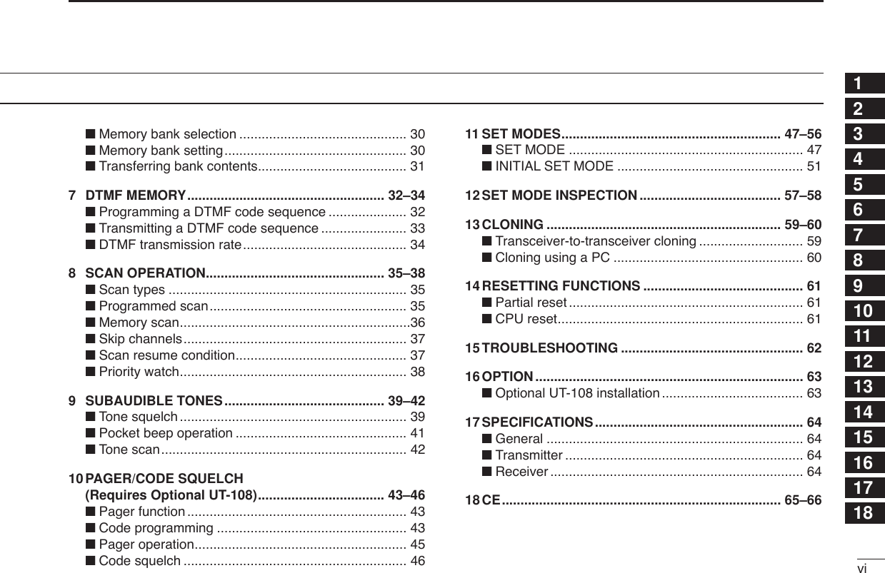 vi12345678910111213141516171819■Memory bank selection ............................................. 30■Memory bank setting................................................. 30■Transferring bank contents........................................ 317DTMF MEMORY..................................................... 32–34■Programming a DTMF code sequence ..................... 32■Transmitting a DTMF code sequence ....................... 33■DTMF transmission rate............................................ 348SCAN OPERATION................................................ 35–38■Scan types ................................................................ 35■Programmed scan..................................................... 35■Memory scan..............................................................36■Skip channels............................................................ 37■Scan resume condition.............................................. 37■Priority watch............................................................. 389SUBAUDIBLE TONES........................................... 39–42■Tone squelch ............................................................. 39■Pocket beep operation .............................................. 41■Tone scan.................................................................. 4210PAGER/CODE SQUELCH(Requires Optional UT-108).................................. 43–46■Pager function ........................................................... 43■Code programming ................................................... 43■Pager operation......................................................... 45■Code squelch ............................................................ 4611 SET MODES........................................................... 47–56■SET MODE ............................................................... 47■INITIAL SET MODE .................................................. 5112SET MODE INSPECTION ...................................... 57–5813CLONING ............................................................... 59–60■Transceiver-to-transceiver cloning ............................ 59■Cloning using a PC ................................................... 6014RESETTING FUNCTIONS ........................................... 61■Partial reset ............................................................... 61■CPU reset.................................................................. 6115TROUBLESHOOTING ................................................. 6216OPTION ........................................................................ 63■Optional UT-108 installation ...................................... 6317SPECIFICATIONS........................................................ 64■General ..................................................................... 64■Transmitter ................................................................ 64■Receiver .................................................................... 6418CE........................................................................... 65–66