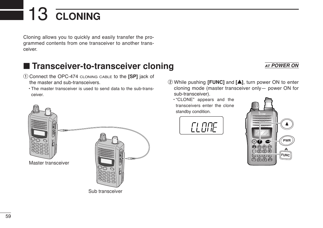 59CLONING13qConnect the OPC-474 CLONING CABLEto the [SP] jack ofthe master and sub-transceivers. •The master transceiver is used to send data to the sub-trans-ceiver.wWhile pushing [FUNC] and [YY], turn power ON to entercloning mode (master transceiver only— power ON forsub-transceiver).•“CLONE” appears and thetransceivers enter the clonestandby condition.DUP SCANPRIOSETH/M/LOPTSKIPBANKTONET.SCANP.BEEPABDCCALLENTMR CLRFUNCPWR9874123560AFUNCPWRMaster transceiverSub transceiverCloning allows you to quickly and easily transfer the pro-grammed contents from one transceiver to another trans-ceiver.■Transceiver-to-transceiver cloningATPOWER ON