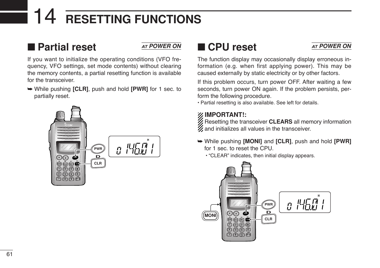 61RESETTING FUNCTIONS14■Partial resetIf you want to initialize the operating conditions (VFO fre-quency, VFO settings, set mode contents) without clearingthe memory contents, a partial resetting function is availablefor the transceiver.➥While pushing [CLR], push and hold [PWR] for 1 sec. topartially reset.■CPU resetThe function display may occasionally display erroneous in-formation (e.g. when first applying power). This may becaused externally by static electricity or by other factors.If this problem occurs, turn power OFF. After waiting a fewseconds, turn power ON again. If the problem persists, per-form the following procedure.•Partial resetting is also available. See left for details.IMPORTANT!:Resetting the transceiver CLEARS all memory informationand initializes all values in the transceiver.➥While pushing [MONI] and [CLR], push and hold [PWR]for 1 sec. to reset the CPU.•“CLEAR” indicates, then initial display appears.DUP SCANPRIOSETH/M/LOPTSKIPBANKTONET.SCANP.BEEPABDCCALLENTMR CLRFUNCPWR9874123560CLRDMONIPWRATPOWER ONDUP SCANPRIOSETH/M/LOPTSKIPBANKTONET.SCANP.BEEPABDCCALLENTMR CLRFUNCPWR9874123560CLRDPWRATPOWER ON