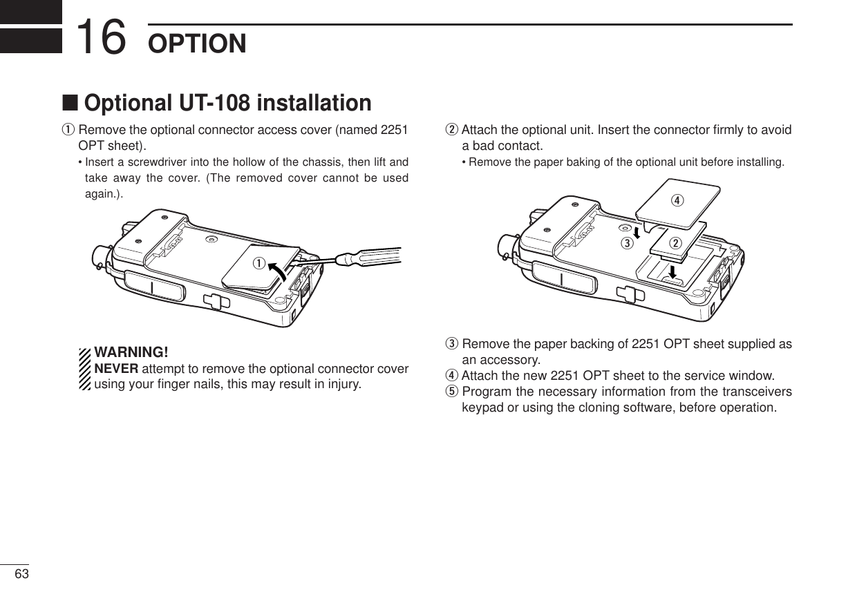 63OPTION16■Optional UT-108 installationqRemove the optional connector access cover (named 2251OPT sheet).•Insert a screwdriver into the hollow of the chassis, then lift andtake away the cover. (The removed cover cannot be usedagain.).WARNING!NEVER attempt to remove the optional connector coverusing your ﬁnger nails, this may result in injury.wAttach the optional unit. Insert the connector ﬁrmly to avoida bad contact.•Remove the paper baking of the optional unit before installing.eRemove the paper backing of 2251 OPT sheet supplied asan accessory.rAttach the new 2251 OPT sheet to the service window.tProgram the necessary information from the transceiverskeypad or using the cloning software, before operation. rewq
