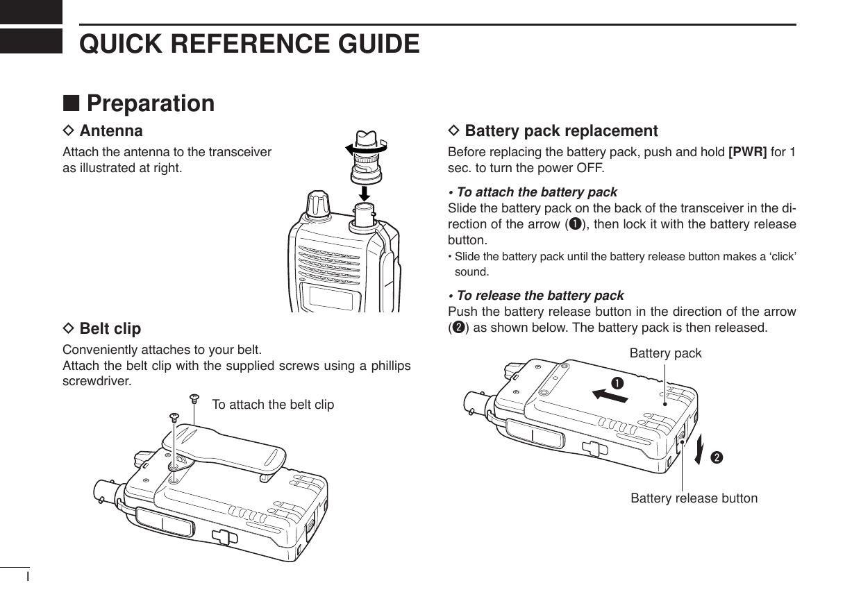 IQUICK REFERENCE GUIDE■PreparationDAntennaAttach the antenna to the transceiveras illustrated at right.DBelt clip Conveniently attaches to your belt.Attach the belt clip with the supplied screws using a phillipsscrewdriver.DBattery pack replacementBefore replacing the battery pack, push and hold [PWR] for 1sec. to turn the power OFF.• To attach the battery packSlide the battery pack on the back of the transceiver in the di-rection of the arrow (q), then lock it with the battery releasebutton.•Slide the battery pack until the battery release button makes a ‘click’sound.• To release the battery packPush the battery release button in the direction of the arrow(w) as shown below. The battery pack is then released.wqBattery packBattery release buttonTo attach the belt clip