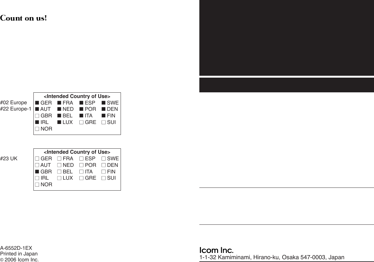 1-1-32 Kamiminami, Hirano-ku, Osaka 547-0003, JapanA-6552D-1EXPrinted in Japan©2006 Icom Inc.&lt;Intended Country of Use&gt;■GER ■FRA ■ESP ■SWE■AUT ■NED ■POR ■DEN■■GBR ■BEL ■ITA ■FIN■IRL ■LUX ■■GRE ■■SUI■■NOR#02 Europe#22 Europe-1&lt;Intended Country of Use&gt;■■GER ■■FRA ■■ESP ■■SWE■■AUT ■■NED ■■POR ■■DEN■GBR ■■BEL ■■ITA ■■FIN■■IRL ■■LUX ■■GRE ■■SUI■■NOR#23 UK