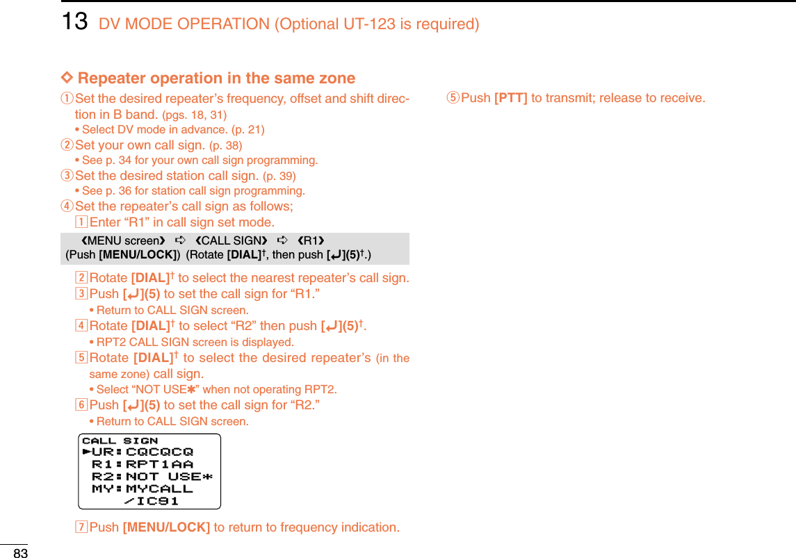 8313 DV MODE OPERATION (Optional UT-123 is required)DDRepeater operation in the same zoneqSet the desired repeater’s frequency, offset and shift direc-tion in B band. (pgs. 18, 31)•Select DV mode in advance. (p. 21)wSet your own call sign. (p. 38)•See p. 34 for your own call sign programming.eSet the desired station call sign. (p. 39)•See p. 36 for station call sign programming.rSet the repeater’s call sign as follows;zEnter “R1” in call sign set mode.xRotate [DIAL]†to select the nearest repeater’s call sign.cPush [ï](5) to set the call sign for “R1.”•Return to CALL SIGN screen.vRotate [DIAL]†to select “R2” then push [ï](5)†.•RPT2 CALL SIGN screen is displayed.bRotate [DIAL]†to select the desired repeater’s (in thesame zone) call sign.•Select “NOT USE✱” when not operating RPT2.nPush [ï](5) to set the call sign for “R2.”•Return to CALL SIGN screen.mPush [MENU/LOCK] to return to frequency indication.tPush [PTT] to transmit; release to receive.UR:CQCQCQUR:CQCQCQR1:RPT1AAR1:RPT1AAR2:NOT USE*R2:NOT USE*MY:MYCALLMY:MYCALL    /IC91    /IC91CALL SIGNCALL SIGNrMENU screen➪CALL SIGN➪R1(Push [MENU/LOCK]) (Rotate [DIAL]†, then push [ï](5)†.)