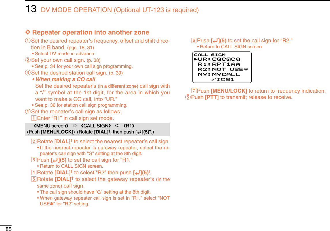 8513 DV MODE OPERATION (Optional UT-123 is required)DDRepeater operation into another zoneqSet the desired repeater’s frequency, offset and shift direc-tion in B band. (pgs. 18, 31)•Select DV mode in advance.wSet your own call sign. (p. 38)•See p. 34 for your own call sign programming.eSet the desired station call sign. (p. 39)• When making a CQ callSet the desired repeater’s (in a different zone) call sign witha “/” symbol at the 1st digit, for the area in which youwant to make a CQ call, into “UR.”•See p. 36 for station call sign programming.rSet the repeater’s call sign as follows;zEnter “R1” in call sign set mode.xRotate [DIAL]†to select the nearest repeater’s call sign.•If the nearest repeater is gateway repeater, select the re-peater’s call sign with “G” setting at the 8th digit.cPush [ï](5) to set the call sign for “R1.”•Return to CALL SIGN screen.vRotate [DIAL]†to select “R2” then push [ï](5)†.bRotate [DIAL]†to select the gateway repeater’s (in thesame zone) call sign.•The call sign should have “G” setting at the 8th digit.•When gateway repeater call sign is set in “R1,” select “NOTUSE✱” for “R2” setting.nPush [ï](5) to set the call sign for “R2.”•Return to CALL SIGN screen.mPush [MENU/LOCK] to return to frequency indication.tPush [PTT] to transmit; release to receive.UR:CQCQCQUR:CQCQCQR1:RPT1AAR1:RPT1AAR2:NOT USE*R2:NOT USE*MY:MYCALLMY:MYCALL    /IC91    /IC91CALL SIGNrMENU screen➪CALL SIGN➪R1(Push [MENU/LOCK]) (Rotate [DIAL]†, then push [ï](5)†.)