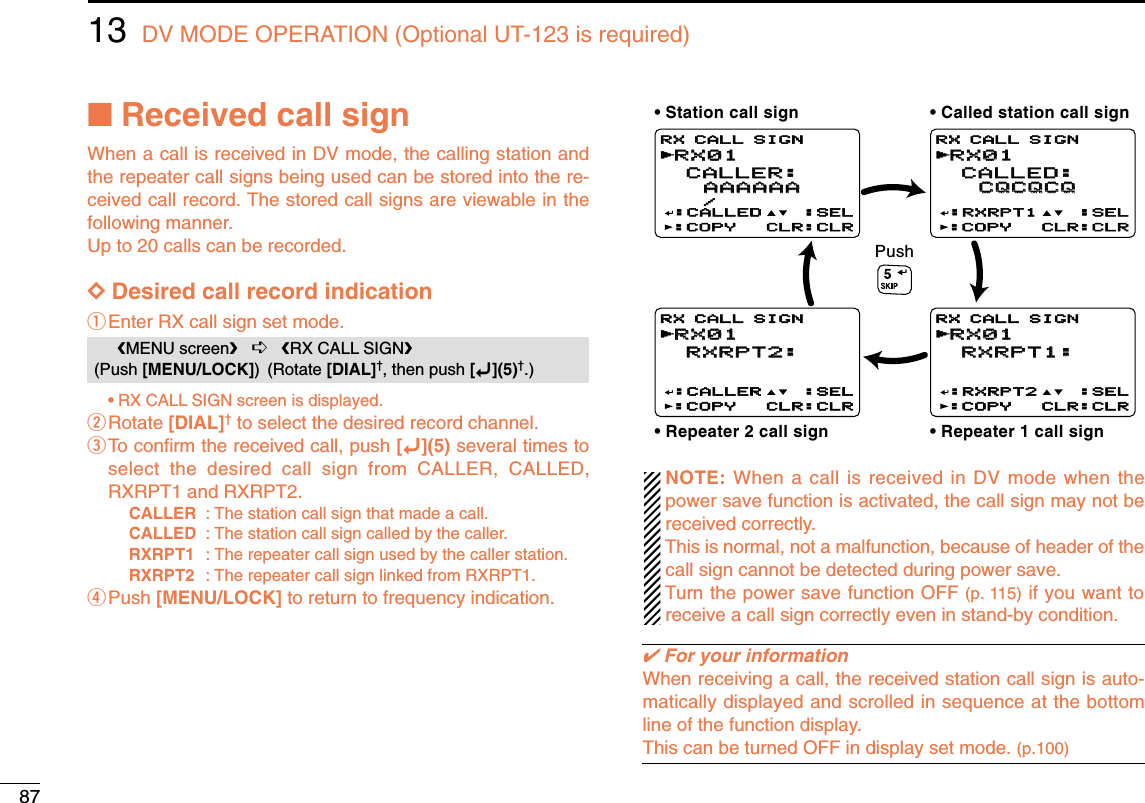 8713 DV MODE OPERATION (Optional UT-123 is required)■Received call signWhen a call is received in DV mode, the calling station andthe repeater call signs being used can be stored into the re-ceived call record. The stored call signs are viewable in thefollowing manner.Up to 20 calls can be recorded.DDDesired call record indicationqEnter RX call sign set mode.•RX CALL SIGN screen is displayed.wRotate [DIAL]†to select the desired record channel.eTo conﬁrm the received call, push [ï](5) several times toselect the desired call sign from CALLER, CALLED,RXRPT1 and RXRPT2.CALLER : The station call sign that made a call.CALLED : The station call sign called by the caller.RXRPT1 : The repeater call sign used by the caller station.RXRPT2 : The repeater call sign linked from RXRPT1.rPush [MENU/LOCK] to return to frequency indication.NOTE: When a call is received in DV mode when thepower save function is activated, the call sign may not bereceived correctly. This is normal, not a malfunction, because of header of thecall sign cannot be detected during power save.Turn the power save function OFF (p. 115) if you want toreceive a call sign correctly even in stand-by condition.✔For your informationWhen receiving a call, the received station call sign is auto-matically displayed and scrolled in sequence at the bottomline of the function display.This can be turned OFF in display set mode. (p.100)RX01RX01 CALLER: CALLER:   AAAAAAAAAAAA   /:CALLED :SEL:COPY CLR:CLRRX CALL SIGNrRX01RX01 CALLED: CALLED:   CQCQCQCQCQCQ:RXRPT1 :SEL:COPY CLR:CLRRX CALL SIGNrRX01RX01 RXRPT2: RXRPT2:   :CALLER :SEL:COPY CLR:CLRRX CALL SIGNrRX01RX01 RXRPT1: RXRPT1:   :RXRPT2 :SEL:COPY CLR:CLRRX CALL SIGNrPush• Station call sign • Called station call sign• Repeater 1 call sign• Repeater 2 call signMENU screen➪RX CALL SIGN(Push [MENU/LOCK]) (Rotate [DIAL]†, then push [ï](5)†.)