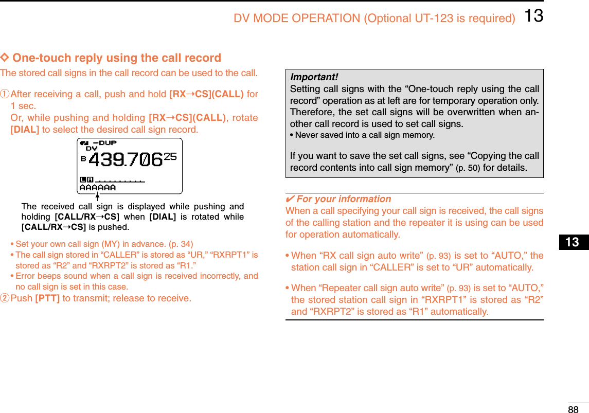 8813DV MODE OPERATION (Optional UT-123 is required)12345678910131213141516171819DDOne-touch reply using the call recordThe stored call signs in the call record can be used to the call.qAfter receiving a call, push and hold [RX➝CS](CALL) for1 sec.Or, while pushing and holding [RX➝CS](CALL), rotate[DIAL] to select the desired call sign record.•Set your own call sign (MY) in advance. (p. 34)•The call sign stored in “CALLER” is stored as “UR,” “RXRPT1” isstored as “R2” and “RXRPT2” is stored as “R1.”•Error beeps sound when a call sign is received incorrectly, andno call sign is set in this case.wPush [PTT] to transmit; release to receive.✔For your informationWhen a call specifying your call sign is received, the call signsof the calling station and the repeater it is using can be usedfor operation automatically.•When “RX call sign auto write” (p. 93) is set to “AUTO,” thestation call sign in “CALLER” is set to “UR” automatically.•When “Repeater call sign auto write” (p. 93) is set to “AUTO,”the stored station call sign in “RXRPT1” is stored as “R2”and “RXRPT2” is stored as “R1” automatically.Important!Setting call signs with the “One-touch reply using the callrecord” operation as at left are for temporary operation only.Therefore, the set call signs will be overwritten when an-other call record is used to set call signs.•Never saved into a call sign memory.If you want to save the set call signs, see “Copying the callrecord contents into call sign memory” (p. 50) for details.DVDVB439706-DUP-DUP25AAAAAAThe received call sign is displayed while pushing and holding  [CALL/RX➝CS] when [DIAL] is rotated while [CALL/RX➝CS] is pushed.