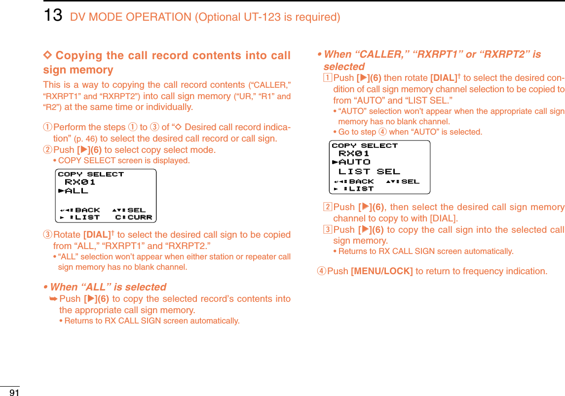 9113 DV MODE OPERATION (Optional UT-123 is required)DDCopying the call record contents into callsign memoryThis is a way to copying the call record contents (“CALLER,”“RXRPT1” and “RXRPT2”)into call sign memory (“UR,” “R1” and“R2”)at the same time or individually. qPerform the steps qto eof “DDesired call record indica-tion” (p. 46) to select the desired call record or call sign.wPush [≈≈](6) to select copy select mode.•COPY SELECT screen is displayed.eRotate [DIAL]†to select the desired call sign to be copiedfrom “ALL,” “RXRPT1” and “RXRPT2.”•“ALL” selection won’t appear when either station or repeater callsign memory has no blank channel.• When “ALL” is selected➥Push [≈≈](6) to copy the selected record’s contents intothe appropriate call sign memory.•Returns to RX CALL SIGN screen automatically.• When “CALLER,” “RXRPT1” or “RXRPT2” is selectedzPush [≈≈](6) then rotate [DIAL]†to select the desired con-dition of call sign memory channel selection to be copied tofrom “AUTO” and “LIST SEL.”•“AUTO” selection won’t appear when the appropriate call signmemory has no blank channel.•Go to step rwhen “AUTO” is selected.xPush [≈≈](6), then select the desired call sign memorychannel to copy to with [DIAL].cPush [≈≈](6) to copy the call sign into the selected callsign memory.•Returns to RX CALL SIGN screen automatically.rPush [MENU/LOCK] to return to frequency indication.RX01RX01AUTOAUTOLIST SELLIST SEL:BACK:BACK:LIST:LISTCOPY SELECTCOPY SELECT:SEL:SELrRX01RX01ALL:BACK:BACK:LIST:LIST C:CURRC:CURRCOPY SELECTCOPY SELECT:SEL:SELr