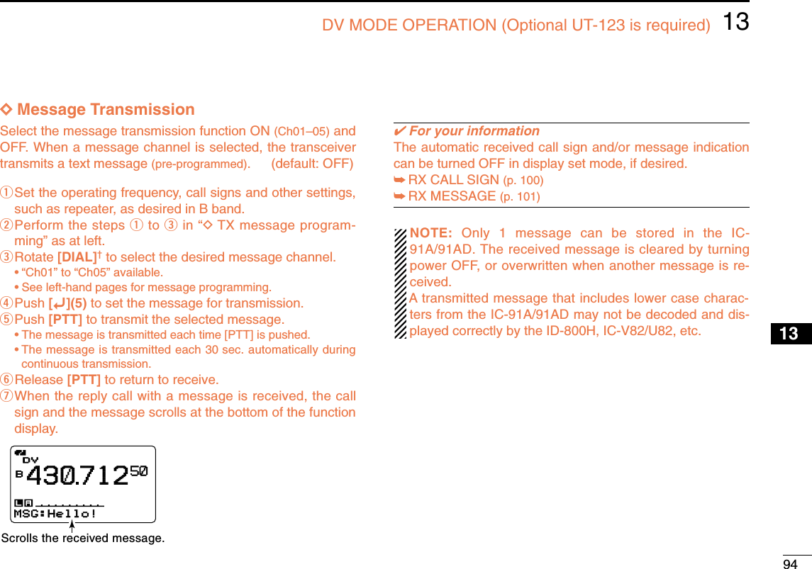 9413DV MODE OPERATION (Optional UT-123 is required)12345678910131213141516171819DDMessage TransmissionSelect the message transmission function ON (Ch01–05) andOFF. When a message channel is selected, the transceivertransmits a text message (pre-programmed). (default: OFF) qSet the operating frequency, call signs and other settings,such as repeater, as desired in B band.wPerform the steps qto ein “DTX message program-ming” as at left.eRotate [DIAL]†to select the desired message channel.•“Ch01” to “Ch05” available.•See left-hand pages for message programming.rPush [ï](5) to set the message for transmission.tPush [PTT] to transmit the selected message.•The message is transmitted each time [PTT] is pushed.•The message is transmitted each 30 sec. automatically duringcontinuous transmission.yRelease [PTT] to return to receive.uWhen the reply call with a message is received, the callsign and the message scrolls at the bottom of the functiondisplay.✔For your informationThe automatic received call sign and/or message indicationcan be turned OFF in display set mode, if desired.➥RX CALL SIGN (p. 100)➥RX MESSAGE (p. 101)NOTE:  Only 1 message can be stored in the IC-91A/91AD. The received message is cleared by turningpower OFF, or overwritten when another message is re-ceived.A transmitted message that includes lower case charac-ters from the IC-91A/91AD may not be decoded and dis-played correctly by the ID-800H, IC-V82/U82, etc.DVDVB43071250MSG:Hello!MSG:Hello!Scrolls the received message.