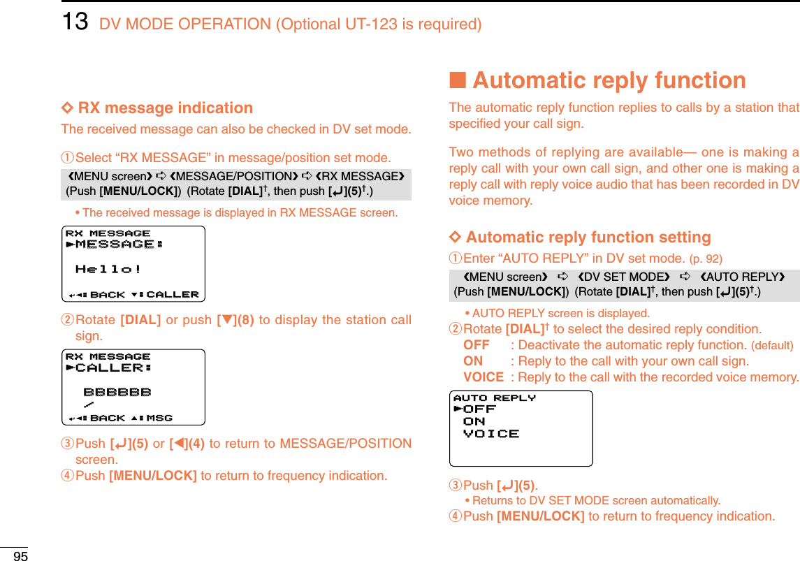 9513 DV MODE OPERATION (Optional UT-123 is required)DDRX message indicationThe received message can also be checked in DV set mode.qSelect “RX MESSAGE” in message/position set mode.•The received message is displayed in RX MESSAGE screen.wRotate [DIAL] or push [√√](8) to display the station callsign.ePush [ï](5) or [ΩΩ](4) to return to MESSAGE/POSITIONscreen.rPush [MENU/LOCK] to return to frequency indication.■Automatic reply functionThe automatic reply function replies to calls by a station thatspeciﬁed your call sign.Two methods of replying are available— one is making areply call with your own call sign, and other one is making areply call with reply voice audio that has been recorded in DVvoice memory. DDAutomatic reply function settingqEnter “AUTO REPLY” in DV set mode. (p. 92)•AUTO REPLY screen is displayed.wRotate [DIAL]†to select the desired reply condition.OFF : Deactivate the automatic reply function. (default)ON : Reply to the call with your own call sign.VOICE : Reply to the call with the recorded voice memory.ePush [ï](5).•Returns to DV SET MODE screen automatically.rPush [MENU/LOCK] to return to frequency indication.OFFONVOICEVOICEAUTO REPLYrMENU screen➪DV SET MODE➪AUTO REPLY(Push [MENU/LOCK]) (Rotate [DIAL]†, then push [ï](5)†.)CALLER:CALLER: BBBBBB BBBBBB /:MSG:MSG:BACK:BACKRX MESSAGERX MESSAGErMESSAGE:MESSAGE:Hello!Hello!:CALLER:CALLER:BACK:BACKRX MESSAGERX MESSAGErMENU screen➪MESSAGE/POSITION➪RX MESSAGE(Push [MENU/LOCK]) (Rotate [DIAL]†, then push [ï](5)†.)