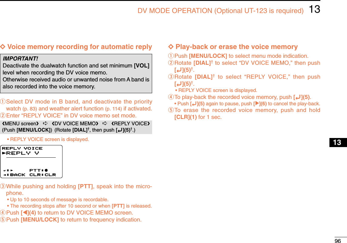 9613DV MODE OPERATION (Optional UT-123 is required)12345678910131213141516171819DDVoice memory recording for automatic replyqSelect DV mode in B band, and deactivate the prioritywatch (p. 83) and weather alert function (p. 114) if activated.wEnter “REPLY VOICE” in DV voice memo set mode.•REPLY VOICE screen is displayed.eWhile pushing and holding [PTT], speak into the micro-phone.•Up to 10 seconds of message is recordable.•The recording stops after 10 second or when [PTT] is released.rPush [ΩΩ](4) to return to DV VOICE MEMO screen.tPush [MENU/LOCK] to return to frequency indication.DDPlay-back or erase the voice memoryqPush [MENU/LOCK] to select menu mode indication.wRotate [DIAL]†to select “DV VOICE MEMO,” then push[ï](5)†.eRotate  [DIAL]†to select “REPLY VOICE,” then push[ï](5)†.•REPLY VOICE screen is displayed.rTo play-back the recorded voice memory, push [ï](5).•Push [ï](5) again to pause, push [≈≈](6) to cancel the play-back.tTo erase the recorded voice memory, push and hold[CLR](1) for 1 sec.REPLY VREPLY VPTT:PTT:●:BACK:BACK CLR:CLRCLR:CLRREPLY VOICEREPLY VOICE:rMENU screen➪DV VOICE MEMO➪REPLY VOICE(Push [MENU/LOCK]) (Rotate [DIAL]†, then push [ï](5)†.)IMPORTANT!Deactivate the dualwatch function and set minimum [VOL]level when recording the DV voice memo.Otherwise received audio or unwanted noise from A band isalso recorded into the voice memory.