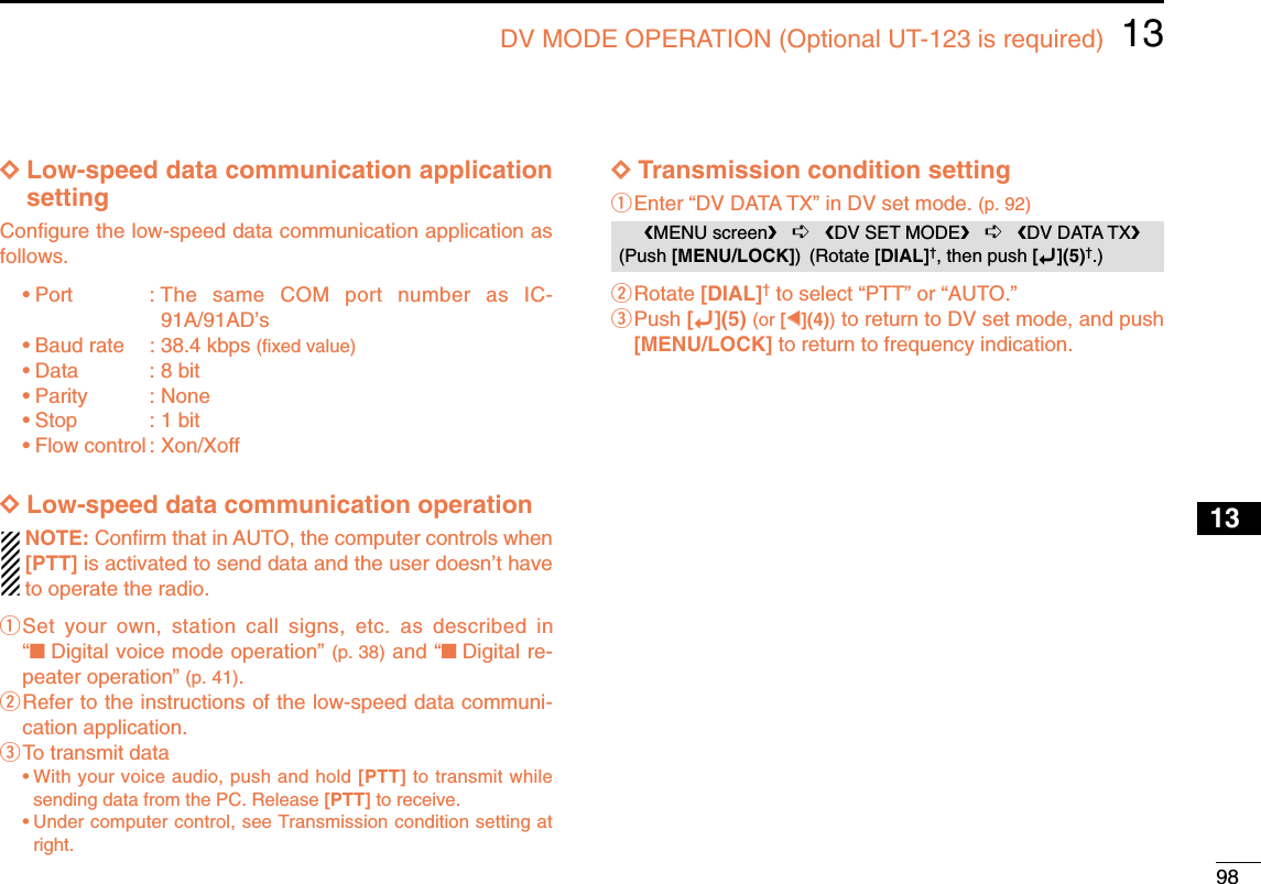 9813DV MODE OPERATION (Optional UT-123 is required)12345678910131213141516171819DDLow-speed data communication applicationsettingConﬁgure the low-speed data communication application asfollows.•Port : The same COM port number as IC-91A/91AD’s•Baud rate : 38.4 kbps (ﬁxed value)•Data : 8 bit•Parity : None•Stop : 1 bit•Flow control : Xon/XoffDDLow-speed data communication operationNOTE: Conﬁrm that in AUTO, the computer controls when[PTT] is activated to send data and the user doesn’t haveto operate the radio.qSet your own, station call signs, etc. as described in“■Digital voice mode operation” (p. 38) and “■Digital re-peater operation” (p. 41).wRefer to the instructions of the low-speed data communi-cation application.eTo transmit data •With your voice audio, push and hold [PTT] to transmit whilesending data from the PC. Release [PTT] to receive.•Under computer control, see Transmission condition setting atright.DDTransmission condition settingqEnter “DV DATA TX” in DV set mode. (p. 92)wRotate [DIAL]†to select “PTT” or “AUTO.”ePush [ï](5) (or [ΩΩ](4))to return to DV set mode, and push[MENU/LOCK] to return to frequency indication.MENU screen➪DV SET MODE➪DV DATA TX(Push [MENU/LOCK]) (Rotate [DIAL]†, then push [ï](5)†.)