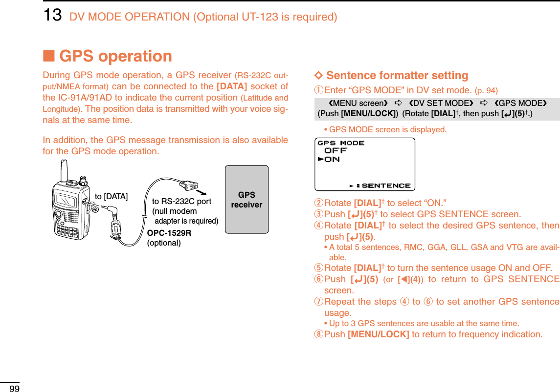 9913 DV MODE OPERATION (Optional UT-123 is required)■GPS operationDuring GPS mode operation, a GPS receiver (RS-232C out-put/NMEA format) can be connected to the [DATA] socket ofthe IC-91A/91AD to indicate the current position (Latitude andLongitude). The position data is transmitted with your voice sig-nals at the same time. In addition, the GPS message transmission is also availablefor the GPS mode operation.DDSentence formatter settingqEnter “GPS MODE” in DV set mode. (p. 94)•GPS MODE screen is displayed.wRotate [DIAL]†to select “ON.”ePush [ï](5)†to select GPS SENTENCE screen.rRotate [DIAL]†to select the desired GPS sentence, thenpush [ï](5).•A total 5 sentences, RMC, GGA, GLL, GSA and VTG are avail-able.tRotate [DIAL]†to turn the sentence usage ON and OFF.yPush  [ï](5) (or  [ΩΩ](4))to return to GPS SENTENCEscreen.uRepeat the steps rto yto set another GPS sentenceusage.•Up to 3 GPS sentences are usable at the same time.iPush [MENU/LOCK] to return to frequency indication.OFFOFFONGPS MODEGPS MODE:SENTENCE:SENTENCErMENU screen➪DV SET MODE➪GPS MODE(Push [MENU/LOCK]) (Rotate [DIAL]†, then push [ï](5)†.)OPC-1529R(optional)to [DATA] to RS-232C port(null modemadapter is required)GPSreceiver