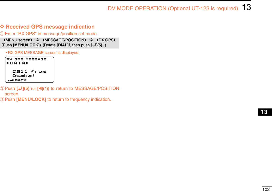 10213DV MODE OPERATION (Optional UT-123 is required)12345678910131213141516171819DDReceived GPS message indicationqEnter “RX GPS” in message/position set mode.•RX GPS MESSAGE screen is displayed.wPush [ï](5) (or [ΩΩ](4))to return to MESSAGE/POSITIONscreen.ePush [MENU/LOCK] to return to frequency indication.DATA:DATA: Call from  Call from  Osaka! Osaka!:BACK:BACKRX GPS MESSAGERX GPS MESSAGErMENU screen➪MESSAGE/POSITION➪RX GPS(Push [MENU/LOCK]) (Rotate [DIAL]†, then push [ï](5)†.)