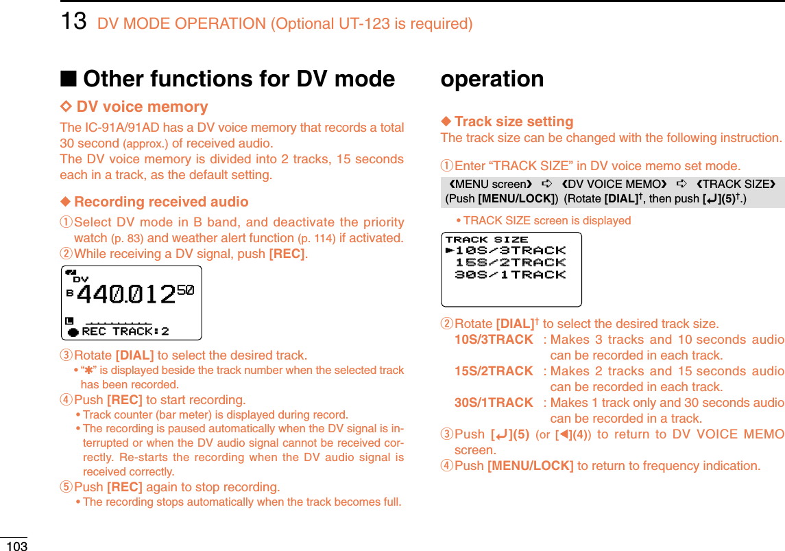 10313 DV MODE OPERATION (Optional UT-123 is required)DDDV voice memoryThe IC-91A/91AD has a DV voice memory that records a total30 second (approx.) of received audio.The DV voice memory is divided into 2 tracks, 15 secondseach in a track, as the default setting.◆Recording received audioqSelect DV mode in B band, and deactivate the prioritywatch (p. 83) and weather alert function (p. 114) if activated.wWhile receiving a DV signal, push [REC].eRotate [DIAL] to select the desired track.•“✱” is displayed beside the track number when the selected trackhas been recorded.rPush [REC] to start recording.•Track counter (bar meter) is displayed during record.•The recording is paused automatically when the DV signal is in-terrupted or when the DV audio signal cannot be received cor-rectly. Re-starts the recording when the DV audio signal isreceived correctly. tPush [REC] again to stop recording.•The recording stops automatically when the track becomes full.◆Track size settingThe track size can be changed with the following instruction.qEnter “TRACK SIZE” in DV voice memo set mode.•TRACK SIZE screen is displayedwRotate [DIAL]†to select the desired track size.10S/3TRACK : Makes 3 tracks and 10 seconds audiocan be recorded in each track.15S/2TRACK : Makes 2 tracks and 15 seconds audiocan be recorded in each track.30S/1TRACK : Makes 1 track only and 30 seconds audiocan be recorded in a track.ePush  [ï](5) (or  [ΩΩ](4))to return to DV VOICE MEMOscreen.rPush [MENU/LOCK] to return to frequency indication.10S/3TRACK10S/3TRACK15S/2TRACK15S/2TRACK30S/1TRACK30S/1TRACKTRACK SIZETRACK SIZErMENU screen➪DV VOICE MEMO➪TRACK SIZE(Push [MENU/LOCK]) (Rotate [DIAL]†, then push [ï](5)†.)DVDVB44001250qREC TRACK:2REC TRACK:2■Other functions for DV mode operation