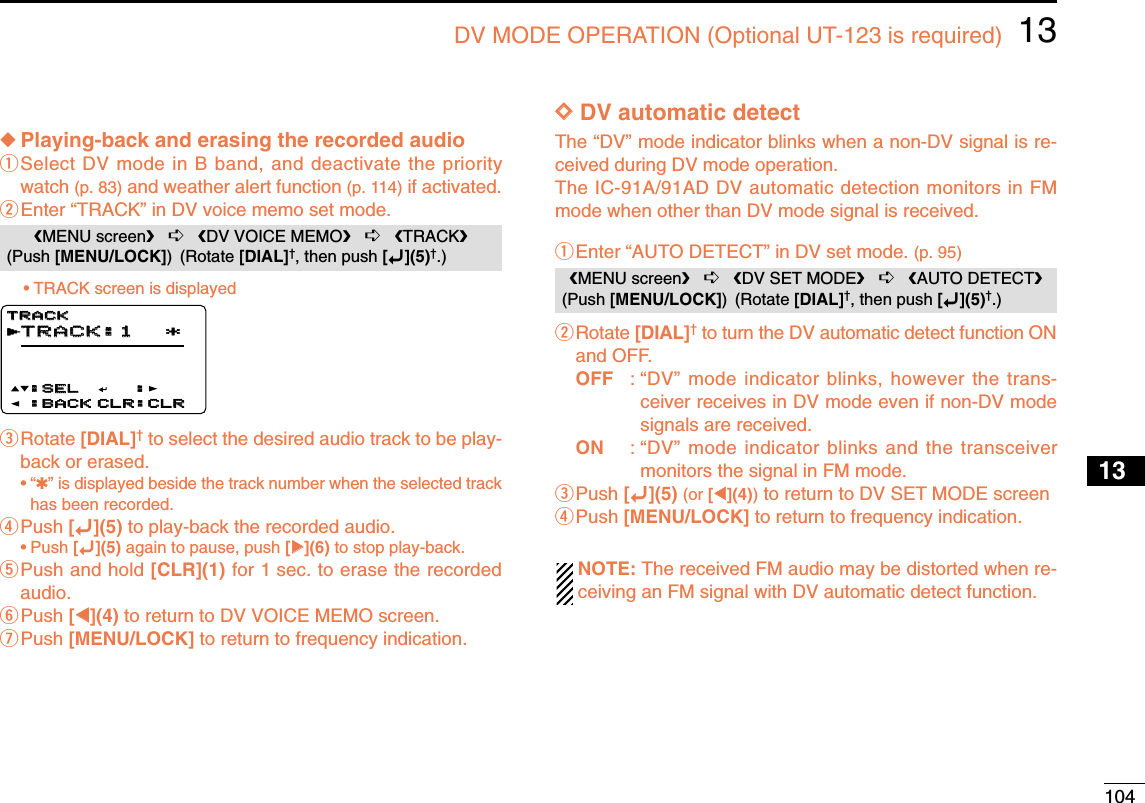 10413DV MODE OPERATION (Optional UT-123 is required)12345678910131213141516171819◆Playing-back and erasing the recorded audioqSelect DV mode in B band, and deactivate the prioritywatch (p. 83) and weather alert function (p. 114) if activated.wEnter “TRACK” in DV voice memo set mode.•TRACK screen is displayedeRotate [DIAL]†to select the desired audio track to be play-back or erased.•“✱” is displayed beside the track number when the selected trackhas been recorded.rPush [ï](5) to play-back the recorded audio.•Push [ï](5) again to pause, push [≈≈](6) to stop play-back.tPush and hold [CLR](1) for 1 sec. to erase the recordedaudio.yPush [ΩΩ](4) to return to DV VOICE MEMO screen.uPush [MENU/LOCK] to return to frequency indication.DDDV automatic detectThe “DV” mode indicator blinks when a non-DV signal is re-ceived during DV mode operation. The IC-91A/91AD DV automatic detection monitors in FMmode when other than DV mode signal is received.qEnter “AUTO DETECT” in DV set mode. (p. 95)wRotate [DIAL]†to turn the DV automatic detect function ONand OFF.OFF : “DV” mode indicator blinks, however the trans-ceiver receives in DV mode even if non-DV modesignals are received.ON : “DV” mode indicator blinks and the transceivermonitors the signal in FM mode.ePush [ï](5) (or [ΩΩ](4))to return to DV SET MODE screenrPush [MENU/LOCK] to return to frequency indication.NOTE: The received FM audio may be distorted when re-ceiving an FM signal with DV automatic detect function.MENU screen➪DV SET MODE➪AUTO DETECT(Push [MENU/LOCK]) (Rotate [DIAL]†, then push [ï](5)†.)TRACK:1TRACK:1 *::SEL:SEL:BACK:BACK CLR:CLRCLR:CLRTRACKTRACKrMENU screen➪DV VOICE MEMO➪TRACK(Push [MENU/LOCK]) (Rotate [DIAL]†, then push [ï](5)†.)