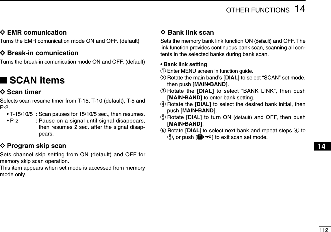 11214OTHER FUNCTIONS12345678910111413141516171819DDEMR comunicationTurns the EMR comunication mode ON and OFF. (default)DDBreak-in comunicationTurns the break-in comunication mode ON and OFF. (default)■SCAN itemsDDScan timerSelects scan resume timer from T-15, T-10 (default), T-5 andP-2. •T-15/10/5 : Scan pauses for 15/10/5 sec., then resumes.•P-2 : Pause on a signal until signal disappears,then resumes 2 sec. after the signal disap-pears.DDProgram skip scanSets channel skip setting from ON (default) and OFF formemory skip scan operation. This item appears when set mode is accessed from memorymode only.DDBank link scanSets the memory bank link function ON (default) and OFF. Thelink function provides continuous bank scan, scanning all con-tents in the selected banks during bank scan.•Bank link settingqEnter MENU screen in function guide.wRotate the main band’s [DIAL] to select “SCAN” set mode,then push [MAIN•BAND].eRotate the [DIAL] to select “BANK LINK”, then push[MAIN•BAND] to enter bank setting.rRotate the [DIAL] to select the desired bank initial, thenpush [MAIN•BAND].tRotate [DIAL] to turn ON (default) and OFF, then push[MAIN•BAND].yRotate [DIAL] to select next bank and repeat steps rtot, or push [FF•] to exit scan set mode.