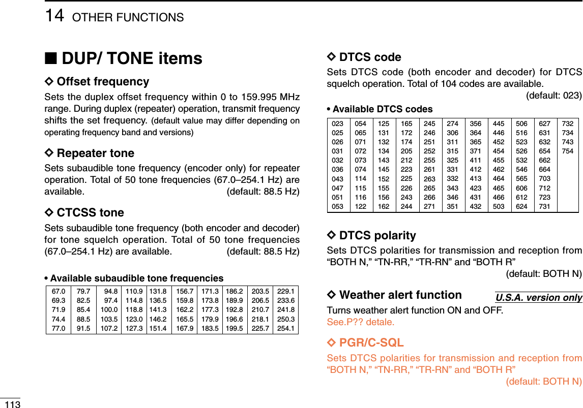 11314 OTHER FUNCTIONS■DUP/ TONE itemsDDOffset frequencySets the duplex offset frequency within 0 to 159.995 MHzrange. During duplex (repeater) operation, transmit frequencyshifts the set frequency. (default value may differ depending onoperating frequency band and versions)DDRepeater tone Sets subaudible tone frequency (encoder only) for repeateroperation. Total of 50 tone frequencies (67.0–254.1 Hz) areavailable. (default: 88.5 Hz)DDCTCSS toneSets subaudible tone frequency (both encoder and decoder)for tone squelch operation. Total of 50 tone frequencies(67.0–254.1 Hz) are available. (default: 88.5 Hz)•Available subaudible tone frequencies DDDTCS code Sets DTCS code (both encoder and decoder) for DTCSsquelch operation. Total of 104 codes are available.(default: 023)•Available DTCS codesDDDTCS polaritySets DTCS polarities for transmission and reception from“BOTH N,” “TN-RR,” “TR-RN” and “BOTH R”(default: BOTH N)DDWeather alert functionTurns weather alert function ON and OFF.See.P?? detale.DDPGR/C-SQLSets DTCS polarities for transmission and reception from“BOTH N,” “TN-RR,” “TR-RN” and “BOTH R”(default: BOTH N)U.S.A. version only02302502603103203604304705105312513113213414314515215515616224524625125225526126326526627135636436537141141241342343143250651652352653254656560661262405406507107207307411411511612216517217420521222322522624324427430631131532533133234334635144544645245445546246446546650362763163265466266470371272373173273474375467.069.371.974.477.079.782.585.488.591.594.897.4100.0103.5107.2110.9114.8118.8123.0127.3131.8136.5141.3146.2151.4156.7159.8162.2165.5167.9171.3173.8177.3179.9183.5186.2189.9192.8196.6199.5203.5206.5210.7218.1225.7229.1233.6241.8250.3254.1