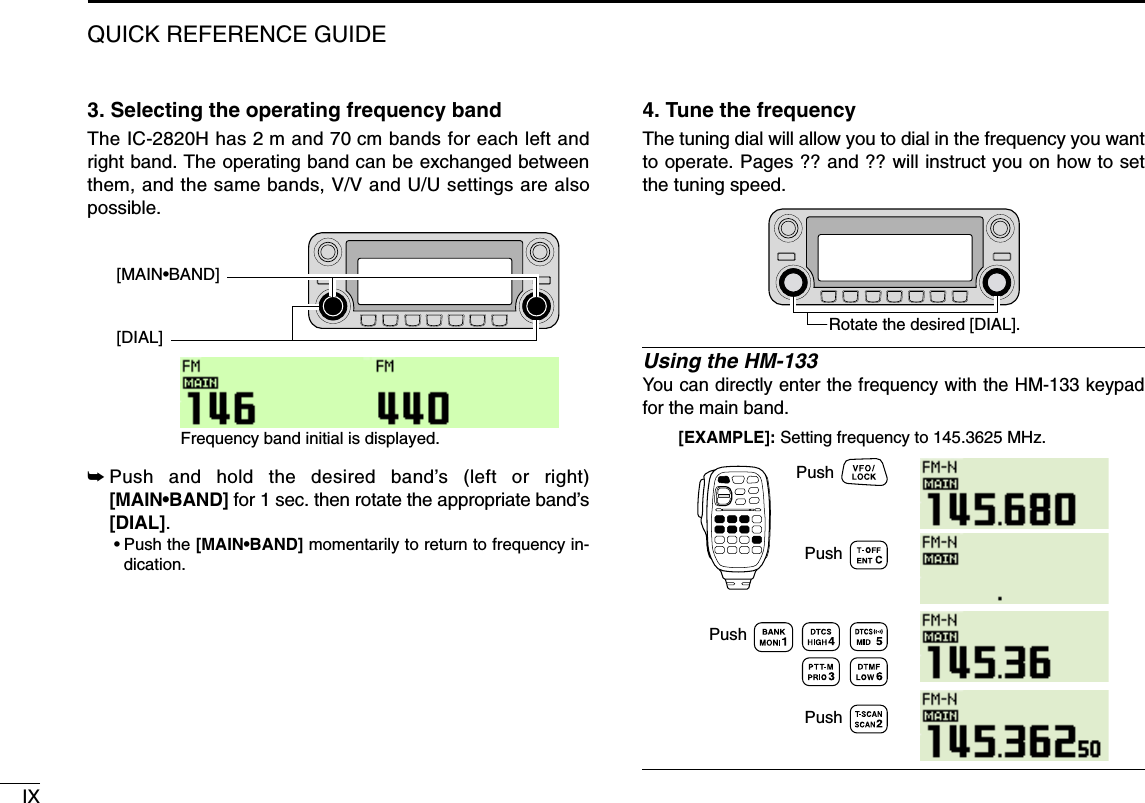 IXQUICK REFERENCE GUIDE3. Selecting the operating frequency bandThe IC-2820H has 2 m and 70 cm bands for each left andright band. The operating band can be exchanged betweenthem, and the same bands, V/V and U/U settings are alsopossible.➥Push and hold the desired band’s (left or right)[MAIN•BAND] for 1 sec. then rotate the appropriate band’s[DIAL].•Push the [MAIN•BAND] momentarily to return to frequency in-dication.4. Tune the frequencyThe tuning dial will allow you to dial in the frequency you wantto operate. Pages ?? and ?? will instruct you on how to setthe tuning speed.Using the HM-133You can directly enter the frequency with the HM-133 keypadfor the main band. [EXAMPLE]: Setting frequency to 145.3625 MHz.PushPushPushPushRotate the desired [DIAL].[DIAL][MAIN•BAND]Frequency band initial is displayed.