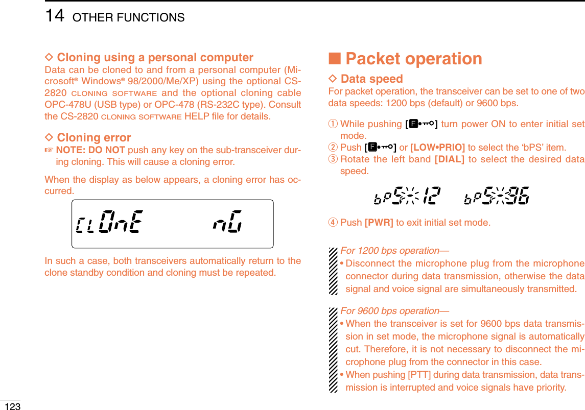 12314 OTHER FUNCTIONSDCloning using a personal computerData can be cloned to and from a personal computer (Mi-crosoft®Windows®98/2000/Me/XP) using the optional CS-2820 CLONING SOFTWAREand the optional cloning cableOPC-478U (USB type) or OPC-478 (RS-232C type). Consultthe CS-2820 CLONING SOFTWAREHELP ﬁle for details.DCloning error☞NOTE: DO NOT push any key on the sub-transceiver dur-ing cloning. This will cause a cloning error.When the display as below appears, a cloning error has oc-curred.In such a case, both transceivers automatically return to theclone standby condition and cloning must be repeated.■Packet operationDData speedFor packet operation, the transceiver can be set to one of twodata speeds: 1200 bps (default) or 9600 bps.qWhile pushing [FF•]turn power ON to enter initial setmode.wPush [FF•]or [LOW•PRIO] to select the ‘bPS’item.eRotate the left band [DIAL] to select the desired dataspeed.rPush [PWR] to exit initial set mode.For 1200 bps operation—•Disconnect the microphone plug from the microphoneconnector during data transmission, otherwise the datasignal and voice signal are simultaneously transmitted.For 9600 bps operation—•When the transceiver is set for 9600 bps data transmis-sion in set mode, the microphone signal is automaticallycut. Therefore, it is not necessary to disconnect the mi-crophone plug from the connector in this case.•When pushing [PTT] during data transmission, data trans-mission is interrupted and voice signals have priority.MAINT  XMMAINT  XMMAINT  XMAINT  XMM