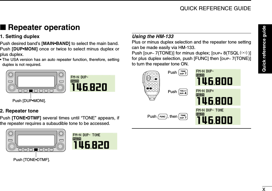 XQUICK REFERENCE GUIDE■Repeater operation1. Setting duplex Push desired band’s [MAIN•BAND] to select the main band.Push [DUP•MONI] once or twice to select minus duplex orplus duplex.•The USA version has an auto repeater function, therefore, settingduplex is not required.2. Repeater tone Push [TONE•DTMF] several times until “TONE” appears, ifthe repeater requires a subaudible tone to be accessed.Using the HM-133Plus or minus duplex selection and the repeater tone settingcan be made easily via HM-133.Push [DUP–7(TONE)] for minus duplex; [DUP+8(TSQLS)]for plus duplex selection, push [FUNC] then [DUP–7(TONE)]to turn the repeater tone ON.PushPush          , then PushPush [TONE•DTMF].Push [DUP•MONI].Quick reference guide
