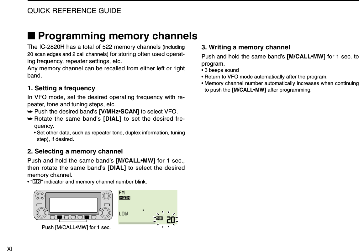 XIQUICK REFERENCE GUIDE■Programming memory channelsThe IC-2820H has a total of 522 memory channels (including20 scan edges and 2 call channels) for storing often used operat-ing frequency, repeater settings, etc. Any memory channel can be recalled from either left or rightband.1. Setting a frequencyIn VFO mode, set the desired operating frequency with re-peater, tone and tuning steps, etc. ➥Push the desired band’s [V/MHz•SCAN] to select VFO.➥Rotate the same band’s [DIAL] to set the desired fre-quency.•Set other data, such as repeater tone, duplex information, tuningstep), if desired.2. Selecting a memory channel Push and hold the same band’s [M/CALL•MW] for 1 sec.,then rotate the same band’s [DIAL] to select the desiredmemory channel.•“X” indicator and memory channel number blink.3. Writing a memory channelPush and hold the same band’s [M/CALL•MW] for 1 sec. toprogram.•3 beeps sound•Return to VFO mode automatically after the program.•Memory channel number automatically increases when continuingto push the [M/CALL•MW] after programming.Push [M/CALL•MW] for 1 sec.