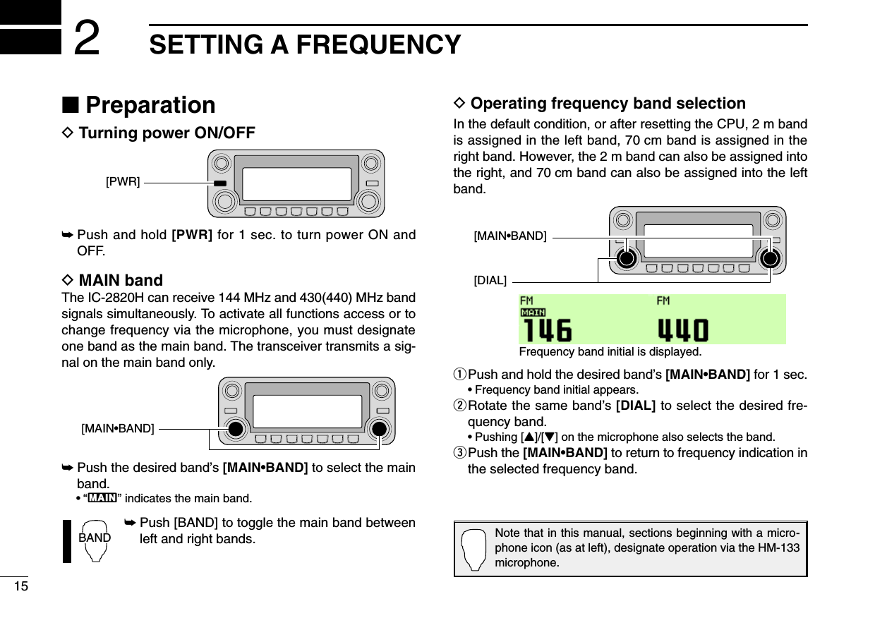 15SETTING A FREQUENCY2■PreparationDTurning power ON/OFF➥Push and hold [PWR] for 1 sec. to turn power ON andOFF.DMAIN bandThe IC-2820H can receive 144 MHz and 430(440) MHz bandsignals simultaneously. To activate all functions access or tochange frequency via the microphone, you must designateone band as the main band. The transceiver transmits a sig-nal on the main band only.➥Push the desired band’s [MAIN•BAND] to select the mainband.•“Q” indicates the main band.➥Push [BAND] to toggle the main band betweenleft and right bands.DOperating frequency band selectionIn the default condition, or after resetting the CPU, 2 m bandis assigned in the left band, 70 cm band is assigned in theright band. However, the 2 m band can also be assigned intothe right, and 70 cm band can also be assigned into the leftband.qPush and hold the desired band’s [MAIN•BAND] for 1 sec.•Frequency band initial appears.wRotate the same band’s [DIAL] to select the desired fre-quency band.•Pushing [Y]/[Z] on the microphone also selects the band.ePush the [MAIN•BAND] to return to frequency indication inthe selected frequency band.[DIAL][MAIN•BAND]Frequency band initial is displayed.BAND[MAIN•BAND][PWR]Note that in this manual, sections beginning with a micro-phone icon (as at left), designate operation via the HM-133microphone.