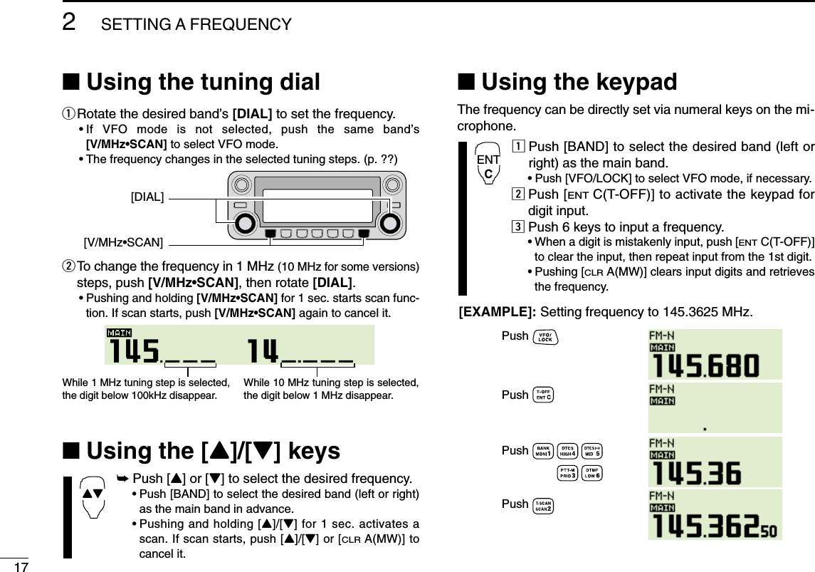 172SETTING A FREQUENCY■Using the tuning dialqRotate the desired band’s [DIAL] to set the frequency.•If VFO mode is not selected, push the same band’s[V/MHz•SCAN] to select VFO mode.•The frequency changes in the selected tuning steps. (p. ??)wTo change the frequency in 1 MHz (10 MHz for some versions)steps, push [V/MHz•SCAN], then rotate [DIAL].•Pushing and holding [V/MHz•SCAN] for 1 sec. starts scan func-tion. If scan starts, push [V/MHz•SCAN] again to cancel it.■Using the [Y]/[Z] keys➥Push [Y] or [Z] to select the desired frequency.•Push [BAND] to select the desired band (left or right)as the main band in advance.•Pushing and holding [Y]/[Z] for 1 sec. activates ascan. If scan starts, push [Y]/[Z] or [CLRA(MW)] tocancel it.■Using the keypadThe frequency can be directly set via numeral keys on the mi-crophone.zPush [BAND] to select the desired band (left orright) as the main band.•Push [VFO/LOCK] to select VFO mode, if necessary.xPush [ENTC(T-OFF)] to activate the keypad fordigit input.cPush 6 keys to input a frequency.•When a digit is mistakenly input, push [ENTC(T-OFF)]to clear the input, then repeat input from the 1st digit.•Pushing [CLRA(MW)] clears input digits and retrievesthe frequency.PushPushPushPush[EXAMPLE]: Setting frequency to 145.3625 MHz.ENTCYZWhile 1 MHz tuning step is selected, the digit below 100kHz disappear.While 10 MHz tuning step is selected, the digit below 1 MHz disappear.[V/MHz•SCAN][DIAL]