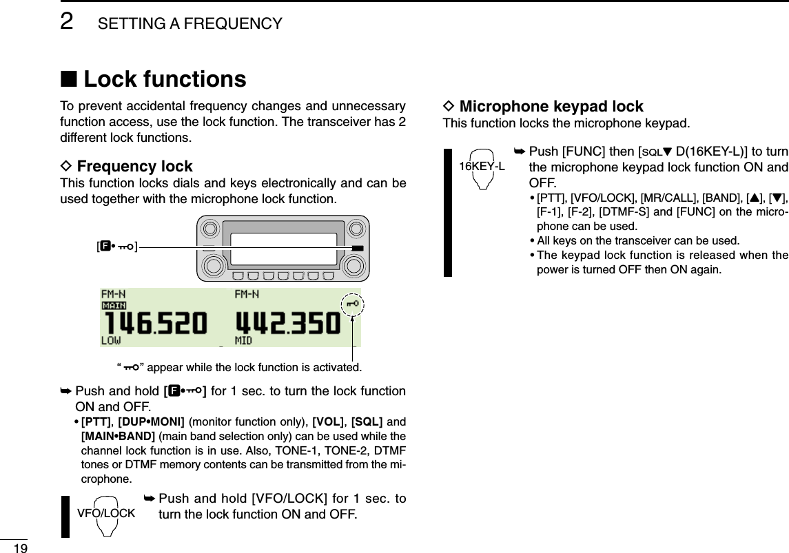 192SETTING A FREQUENCY■Lock functionsTo prevent accidental frequency changes and unnecessaryfunction access, use the lock function. The transceiver has 2different lock functions.DFrequency lockThis function locks dials and keys electronically and can beused together with the microphone lock function.➥Push and hold [F•]for 1 sec. to turn the lock functionON and OFF.•[PTT], [DUP•MONI] (monitor function only), [VOL], [SQL] and[MAIN•BAND] (main band selection only) can be used while thechannel lock function is in use. Also, TONE-1, TONE-2, DTMFtones or DTMF memory contents can be transmitted from the mi-crophone.➥Push and hold [VFO/LOCK] for 1 sec. toturn the lock function ON and OFF.DMicrophone keypad lockThis function locks the microphone keypad.➥Push [FUNC] then [SQLZD(16KEY-L)] to turnthe microphone keypad lock function ON andOFF.•[PTT], [VFO/LOCK], [MR/CALL], [BAND], [Y], [Z],[F-1], [F-2], [DTMF-S] and [FUNC] on the micro-phone can be used.•All keys on the transceiver can be used.•The keypad lock function is released when thepower is turned OFF then ON again.16KEY-LVFO/LOCK[F•      ] “      ” appear while the lock function is activated.