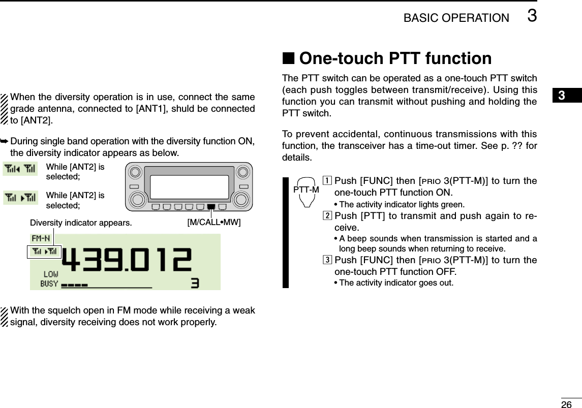 263BASIC OPERATION12345678910111213141516171819When the diversity operation is in use, connect the samegrade antenna, connected to [ANT1], shuld be connectedto [ANT2].➥During single band operation with the diversity function ON,the diversity indicator appears as below.With the squelch open in FM mode while receiving a weaksignal, diversity receiving does not work properly.■One-touch PTT functionThe PTT switch can be operated as a one-touch PTT switch(each push toggles between transmit/receive). Using thisfunction you can transmit without pushing and holding thePTT switch.To prevent accidental, continuous transmissions with thisfunction, the transceiver has a time-out timer. See p. ?? fordetails.zPush [FUNC] then [PRIO3(PTT-M)] to turn theone-touch PTT function ON.•The activity indicator lights green.xPush [PTT] to transmit and push again to re-ceive.•A beep sounds when transmission is started and along beep sounds when returning to receive.cPush [FUNC] then [PRIO3(PTT-M)] to turn theone-touch PTT function OFF.•The activity indicator goes out.PTT-MWhile [ANT2] is selected;While [ANT2] is selected;Diversity indicator appears. [M/CALL•MW]
