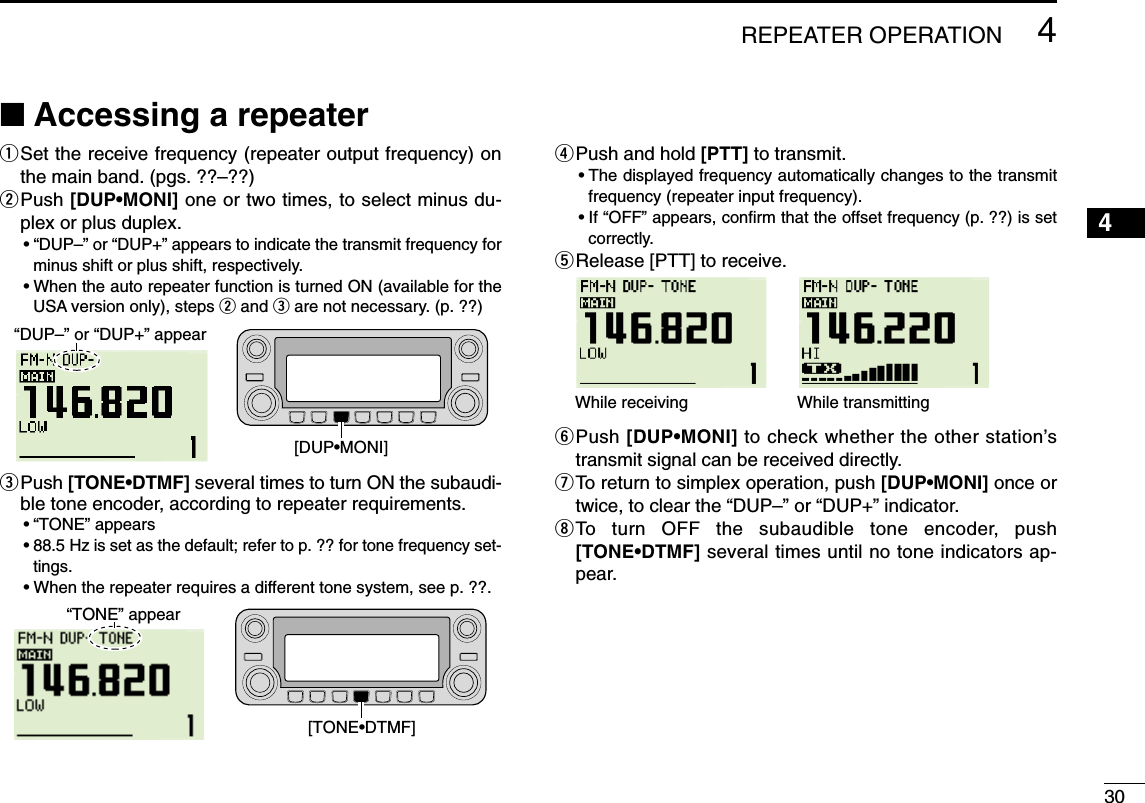 304REPEATER OPERATION12345678910111213141516171819■Accessing a repeaterqSet the receive frequency (repeater output frequency) onthe main band. (pgs. ??–??)wPush [DUP•MONI] one or two times, to select minus du-plex or plus duplex.•“DUP–” or “DUP+” appears to indicate the transmit frequency forminus shift or plus shift, respectively.•When the auto repeater function is turned ON (available for theUSA version only), steps wand eare not necessary. (p. ??)ePush [TONE•DTMF] several times to turn ON the subaudi-ble tone encoder, according to repeater requirements.•“TONE” appears •88.5 Hz is set as the default; refer to p. ?? for tone frequency set-tings.•When the repeater requires a different tone system, see p. ??.rPush and hold [PTT] to transmit.•The displayed frequency automatically changes to the transmitfrequency (repeater input frequency).•If “OFF” appears, conﬁrm that the offset frequency (p. ??) is setcorrectly.tRelease [PTT] to receive.yPush [DUP•MONI] to check whether the other station’stransmit signal can be received directly.uTo return to simplex operation, push [DUP•MONI] once ortwice, to clear the “DUP–” or “DUP+” indicator.iTo turn OFF the subaudible tone encoder, push[TONE•DTMF] several times until no tone indicators ap-pear.While receiving While transmitting[TONE•DTMF]“TONE” appear[DUP•MONI]“DUP–” or “DUP+” appear