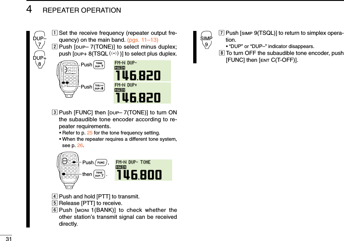 314REPEATER OPERATIONzSet the receive frequency (repeater output fre-quency) on the main band. (pgs. 11–13)xPush [DUP–7(TONE)] to select minus duplex;push [DUP+ 8(TSQLS)] to select plus duplex.cPush [FUNC] then [DUP–7(TONE)] to turn ONthe subaudible tone encoder according to re-peater requirements.•Refer to p. 25 for the tone frequency setting.•When the repeater requires a different tone system,see p. 26.vPush and hold [PTT] to transmit.bRelease [PTT] to receive.nPush [MONI1(BANK)] to check whether theother station’s transmit signal can be receiveddirectly.mPush [SIMP9(TSQL)] to return to simplex opera-tion.•“DUP” or “DUP–” indicator disappears.,To turn OFF the subaudible tone encoder, push[FUNC] then [ENTC(T-OFF)].SIMP9Push          ,then          .PushPushDUP–7DUP+8