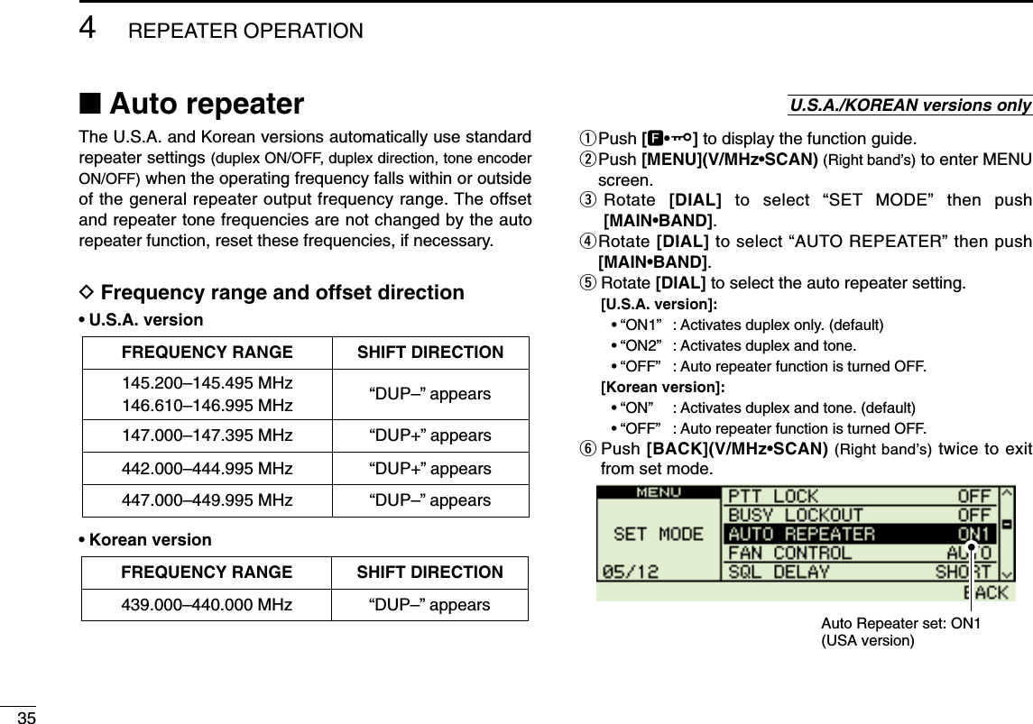 354REPEATER OPERATIONThe U.S.A. and Korean versions automatically use standardrepeater settings (duplex ON/OFF, duplex direction, tone encoderON/OFF) when the operating frequency falls within or outsideof the general repeater output frequency range. The offsetand repeater tone frequencies are not changed by the autorepeater function, reset these frequencies, if necessary.DFrequency range and offset direction•U.S.A. version•Korean versionqPush [F•]to display the function guide.wPush [MENU](V/MHz•SCAN) (Right band’s) to enter MENUscreen.eRotate  [DIAL] to select “SET MODE” then push[MAIN•BAND].rRotate [DIAL] to select “AUTO REPEATER” then push[MAIN•BAND].tRotate [DIAL] to select the auto repeater setting.[U.S.A. version]:•“ON1”: Activates duplex only. (default)•“ON2”: Activates duplex and tone.•“OFF”: Auto repeater function is turned OFF.[Korean version]:•“ON”: Activates duplex and tone. (default)•“OFF”: Auto repeater function is turned OFF.yPush [BACK](V/MHz•SCAN) (Right band’s) twice to exitfrom set mode.Auto Repeater set: ON1(USA version)FREQUENCY RANGE SHIFT DIRECTION439.000–440.000 MHz “DUP–” appearsFREQUENCY RANGE SHIFT DIRECTION147.000–147.395 MHz “DUP+” appears442.000–444.995 MHz “DUP+” appears447.000–449.995 MHz “DUP–” appears145.200–145.495 MHz146.610–146.995 MHz “DUP–” appears■Auto repeater U.S.A./KOREAN versions only