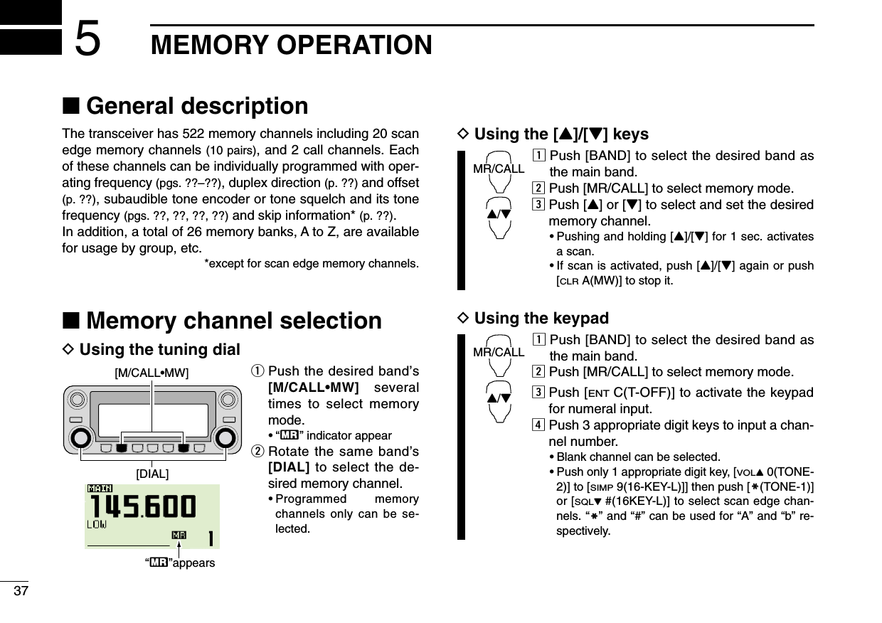 37MEMORY OPERATION5■General descriptionThe transceiver has 522 memory channels including 20 scanedge memory channels (10 pairs), and 2 call channels. Eachof these channels can be individually programmed with oper-ating frequency (pgs. ??–??), duplex direction (p. ??) and offset(p. ??), subaudible tone encoder or tone squelch and its tonefrequency (pgs. ??, ??, ??, ??) and skip information* (p. ??). In addition, a total of 26 memory banks, A to Z, are availablefor usage by group, etc.*except for scan edge memory channels.■Memory channel selectionDUsing the tuning dialqPush the desired band’s[M/CALL•MW] severaltimes to select memorymode.•“X” indicator appearwRotate the same band’s[DIAL] to select the de-sired memory channel.•Programmed memorychannels only can be se-lected.DUsing the [Y]/[Z] keyszPush [BAND] to select the desired band asthe main band.xPush [MR/CALL] to select memory mode.cPush [Y] or [Z] to select and set the desiredmemory channel.•Pushing and holding [Y]/[Z] for 1 sec. activatesa scan.•If scan is activated, push [Y]/[Z] again or push[CLRA(MW)] to stop it.DUsing the keypadzPush [BAND] to select the desired band asthe main band.xPush [MR/CALL] to select memory mode.cPush [ENTC(T-OFF)] to activate the keypadfor numeral input.vPush 3 appropriate digit keys to input a chan-nel number. •Blank channel can be selected.•Push only 1 appropriate digit key, [VOLY0(TONE-2)] to [SIMP9(16-KEY-L)]] then push [MM(TONE-1)]or [SQLZ#(16KEY-L)] to select scan edge chan-nels. “MM” and “#” can be used for “A” and “b” re-spectively.MR/CALLY/ZMR/CALLY/Z[M/CALL•MW][DIAL]åXßappears