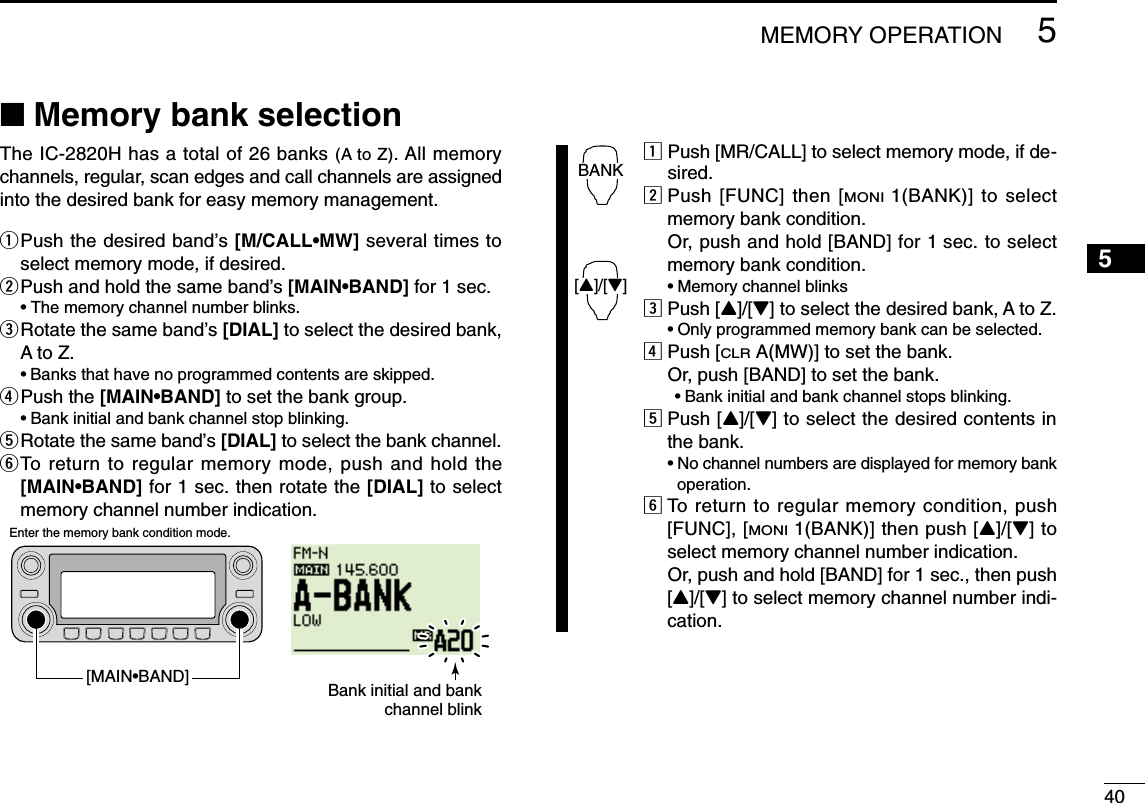 405MEMORY OPERATION12345678910111213141516171819■Memory bank selectionThe IC-2820H has a total of 26 banks (A to Z). All memorychannels, regular, scan edges and call channels are assignedinto the desired bank for easy memory management.qPush the desired band’s [M/CALL•MW] several times toselect memory mode, if desired.wPush and hold the same band’s [MAIN•BAND] for 1 sec. • The memory channel number blinks.eRotate the same band’s [DIAL] to select the desired bank,A to Z.•Banks that have no programmed contents are skipped.rPush the [MAIN•BAND] to set the bank group.•Bank initial and bank channel stop blinking.tRotate the same band’s [DIAL] to select the bank channel.yTo return to regular memory mode, push and hold the[MAIN•BAND] for 1 sec. then rotate the [DIAL] to selectmemory channel number indication.zPush [MR/CALL] to select memory mode, if de-sired.xPush [FUNC] then [MONI1(BANK)] to selectmemory bank condition.Or, push and hold [BAND] for 1 sec. to selectmemory bank condition.•Memory channel blinkscPush [Y]/[Z] to select the desired bank, A to Z.•Only programmed memory bank can be selected.vPush [CLRA(MW)] to set the bank.Or, push [BAND] to set the bank.•Bank initial and bank channel stops blinking.bPush [Y]/[Z] to select the desired contents inthe bank.•No channel numbers are displayed for memory bankoperation.nTo return to regular memory condition, push[FUNC], [MONI1(BANK)] then push [Y]/[Z] toselect memory channel number indication.Or, push and hold [BAND] for 1 sec., then push[Y]/[Z] to select memory channel number indi-cation.BANK[Y]/[Z]Bank initial and bankchannel blinkEnter the memory bank condition mode.[MAIN•BAND]