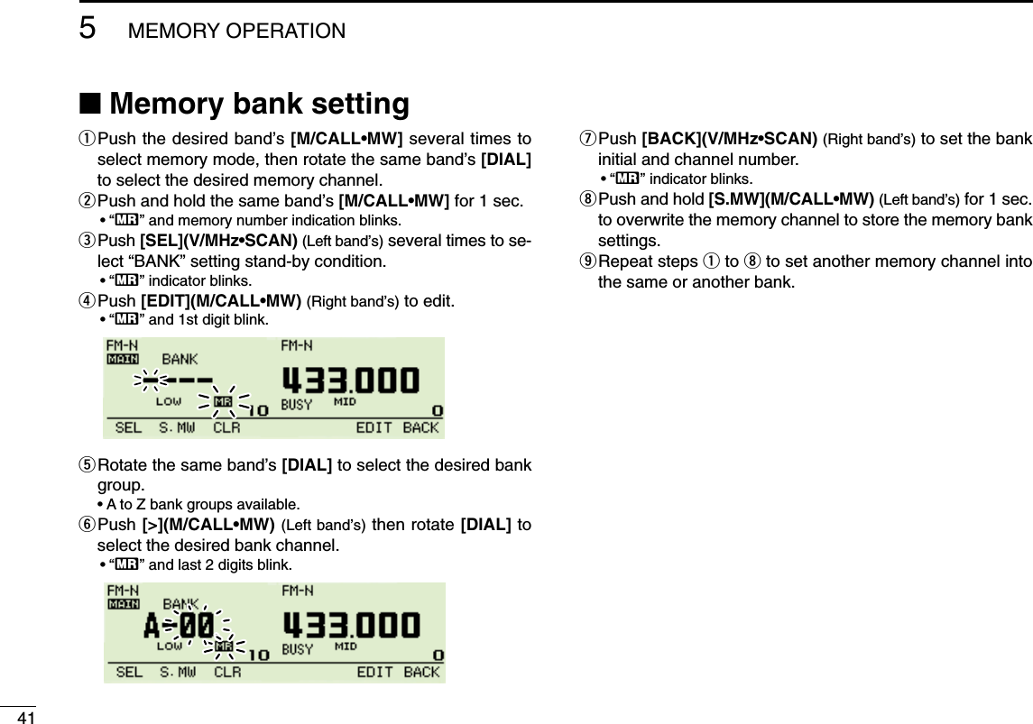 415MEMORY OPERATION■Memory bank settingqPush the desired band’s [M/CALL•MW] several times toselect memory mode, then rotate the same band’s [DIAL]to select the desired memory channel.wPush and hold the same band’s [M/CALL•MW] for 1 sec. •“X” and memory number indication blinks.ePush [SEL](V/MHz•SCAN) (Left band’s) several times to se-lect “BANK” setting stand-by condition.•“X” indicator blinks.rPush [EDIT](M/CALL•MW) (Right band’s) to edit.•“X” and 1st digit blink.tRotate the same band’s [DIAL] to select the desired bankgroup.•A to Z bank groups available.yPush [&gt;](M/CALL•MW) (Left band’s) then rotate [DIAL] toselect the desired bank channel.•“X” and last 2 digits blink.uPush [BACK](V/MHz•SCAN) (Right band’s) to set the bankinitial and channel number.•“X” indicator blinks.iPush and hold [S.MW](M/CALL•MW) (Left band’s) for 1 sec.to overwrite the memory channel to store the memory banksettings.oRepeat steps qto ito set another memory channel intothe same or another bank.